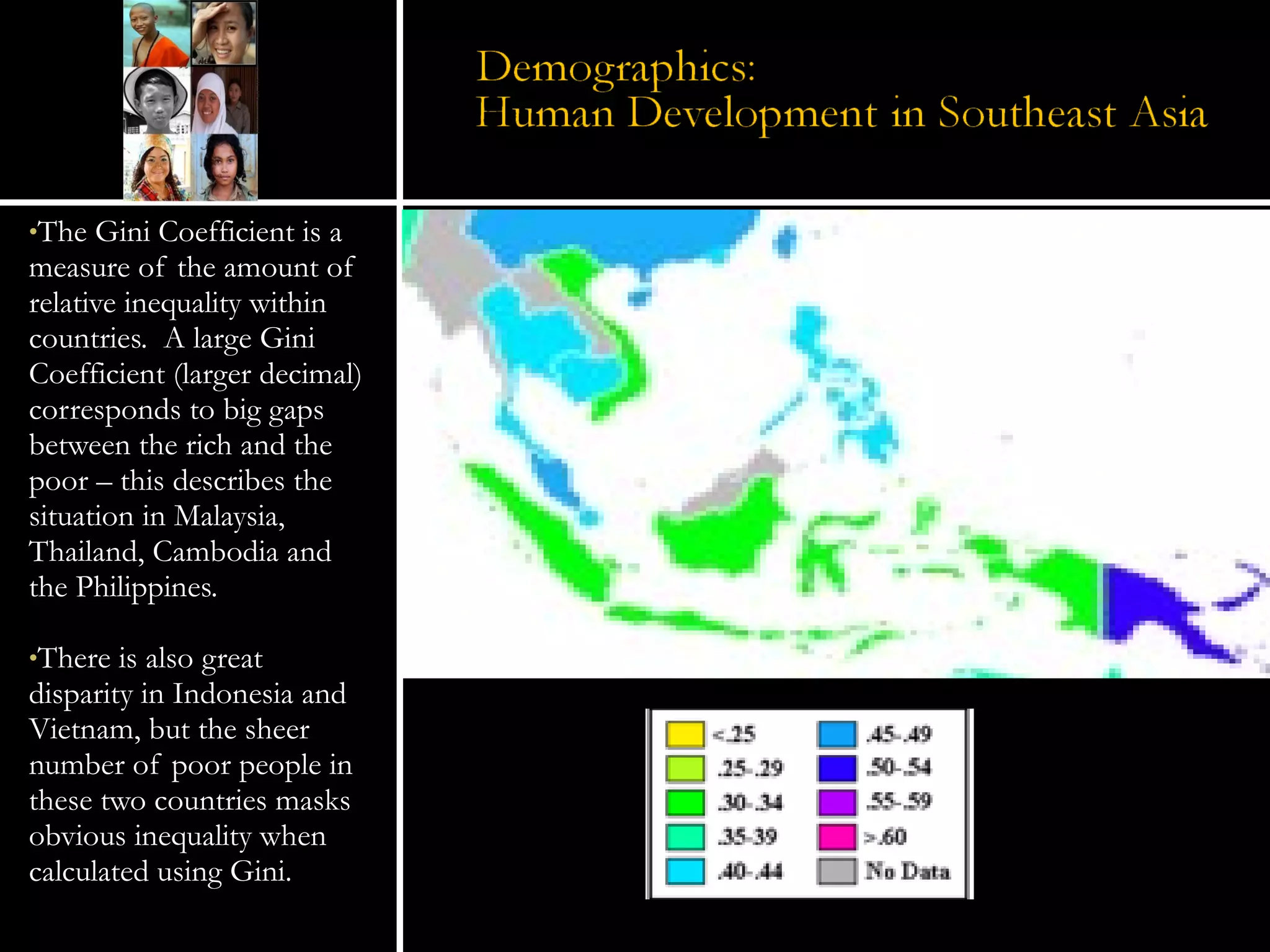 The Gini Coefficient is a measure of the amount of relative inequality within countries.  A large Gini Coefficient (larger decimal) corresponds to big gaps between the rich and the poor – this describes the situation in Malaysia, Thailand, Cambodia and the Philippines. There is also great disparity in Indonesia and Vietnam, but the sheer number of poor people in these two countries masks obvious inequality when calculated using Gini.  