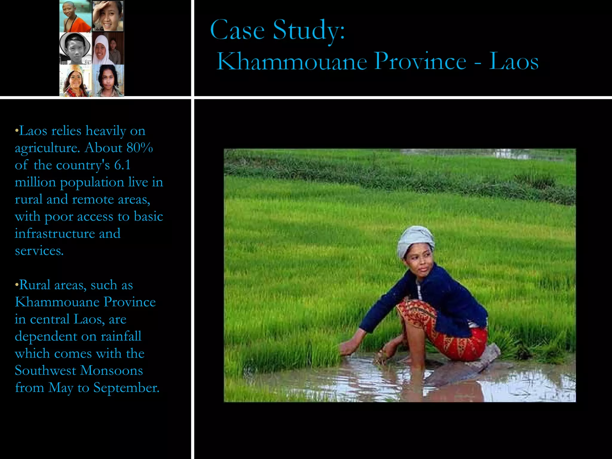 Laos relies heavily on agriculture. About 80% of the country's 6.1 million population live in rural and remote areas, with poor access to basic infrastructure and services. Rural areas, such as Khammouane Province in central Laos, are dependent on rainfall which comes with the Southwest Monsoons from May to September. 