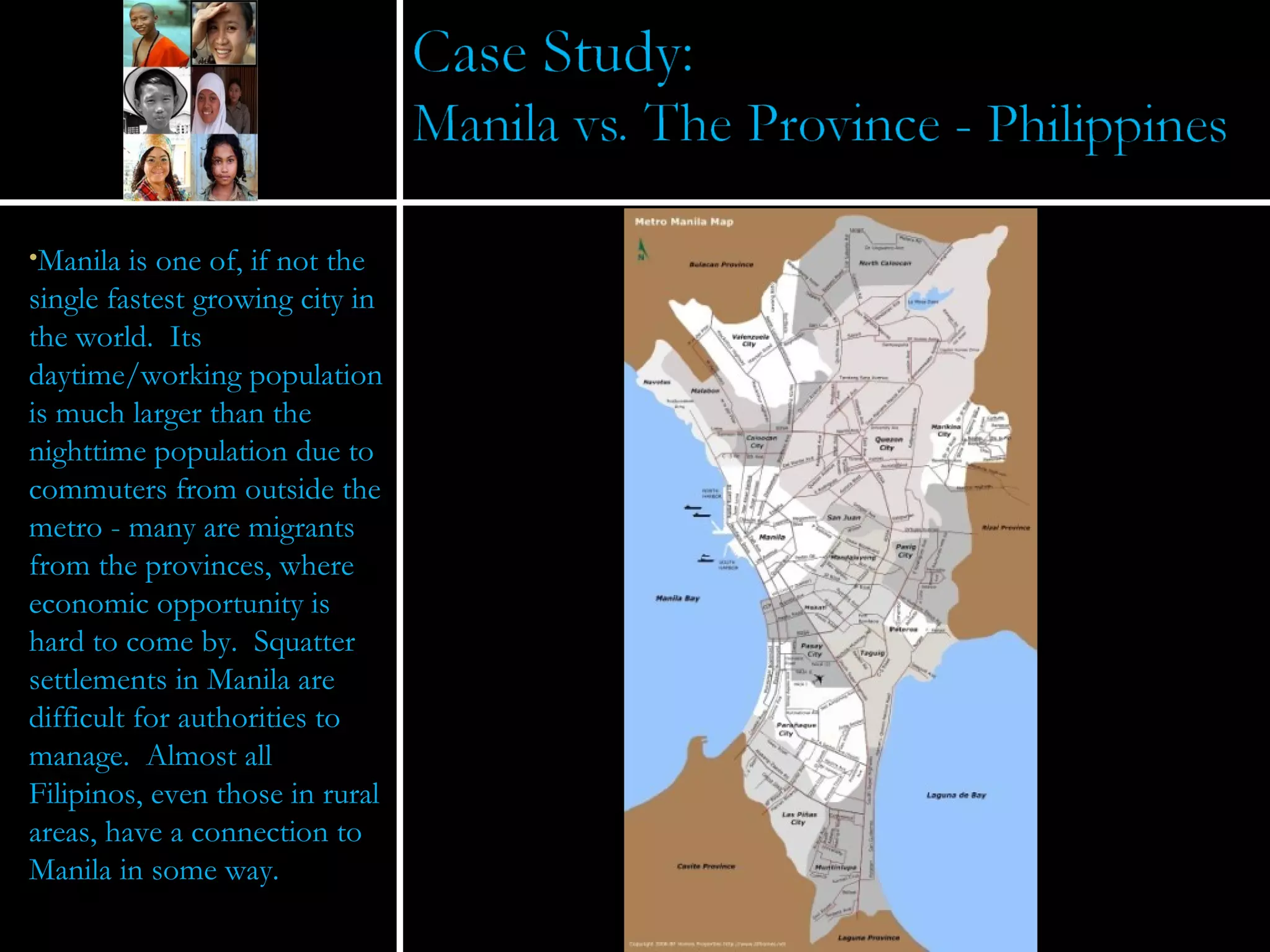 Manila is one of, if not the single fastest growing city in the world.  Its daytime/working population is much larger than the nighttime population due to commuters from outside the metro - many are migrants from the provinces, where economic opportunity is hard to come by.  Squatter settlements in Manila are difficult for authorities to manage.  Almost all Filipinos, even those in rural areas, have a connection to Manila in some way. 