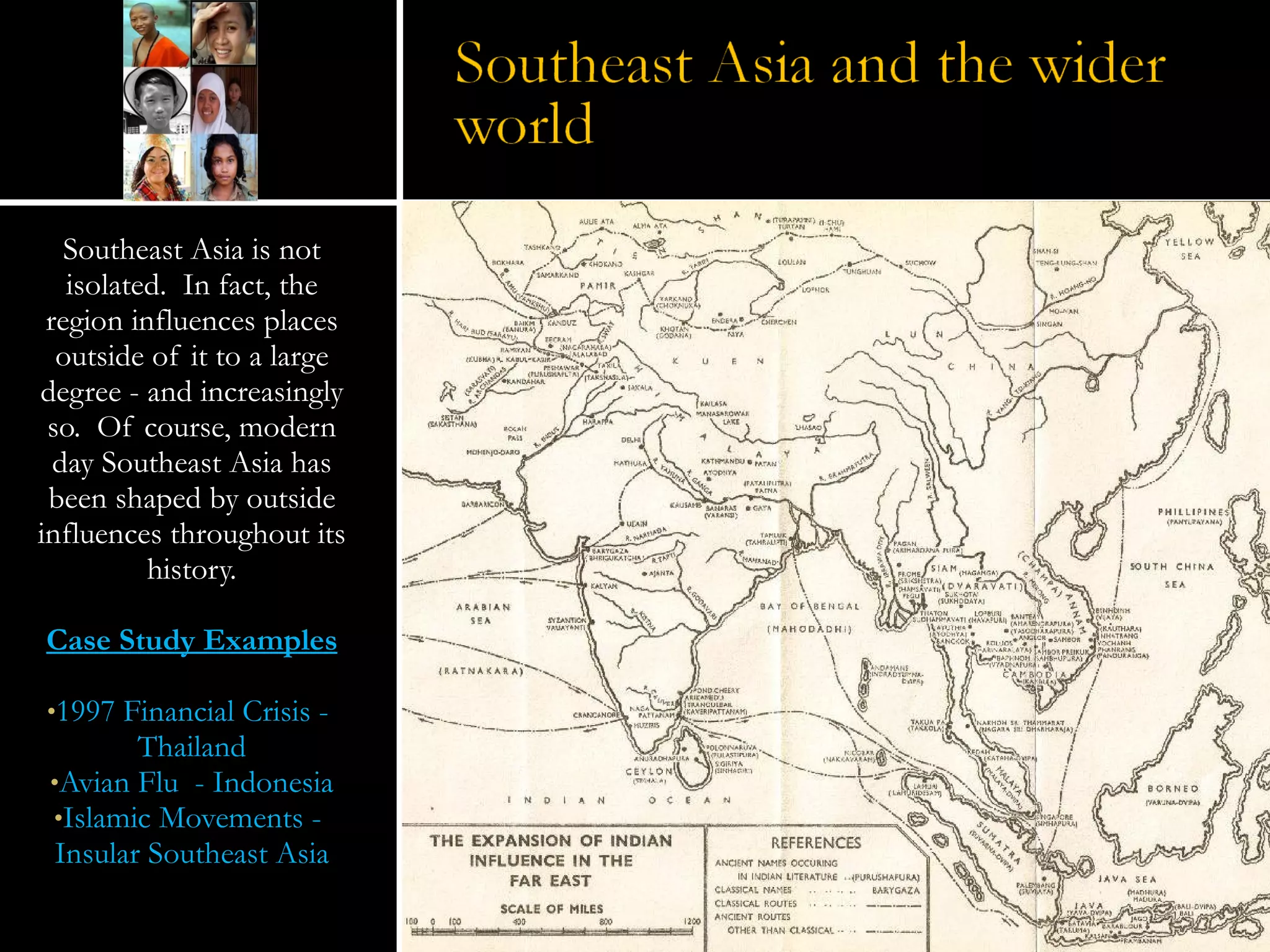 Southeast Asia is not isolated.  In fact, the region influences places outside of it to a large degree - and increasingly so.  Of course, modern day Southeast Asia has been shaped by outside influences throughout its history. Case Study Examples 1997 Financial Crisis -  Thailand Avian Flu  - Indonesia Islamic Movements -  Insular Southeast Asia 