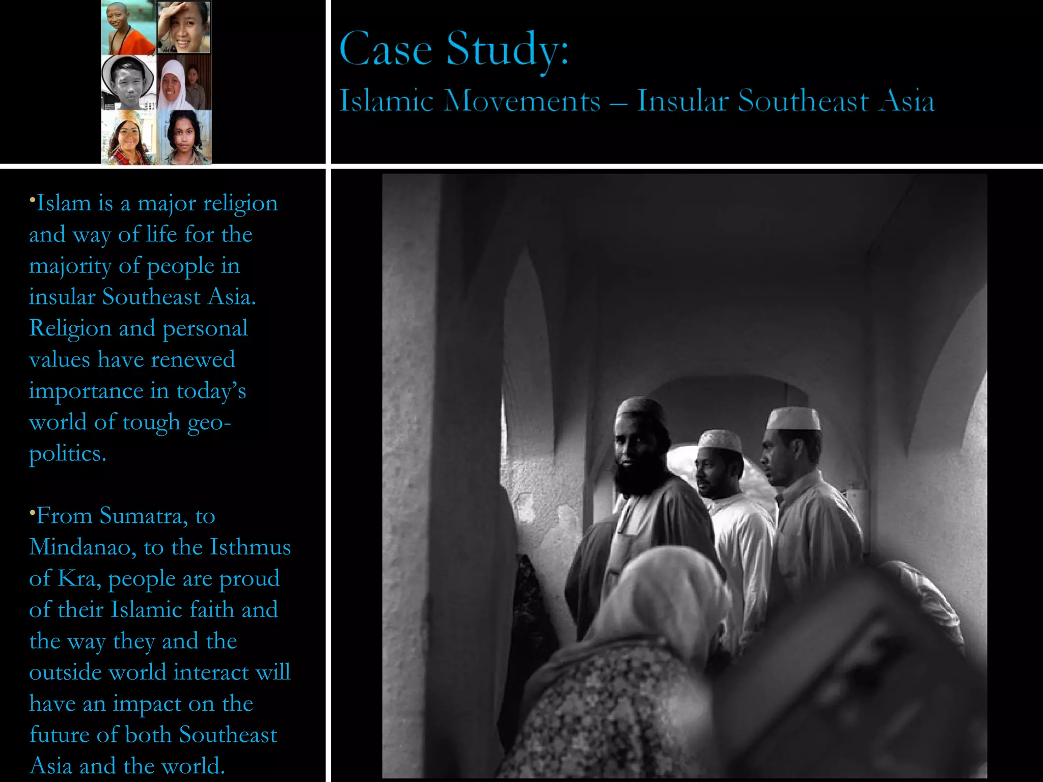 Islam is a major religion and way of life for the majority of people in insular Southeast Asia.  Religion and personal values have renewed importance in today’s world of tough geo-politics. From Sumatra, to Mindanao, to the Isthmus of Kra, people are proud of their Islamic faith and the way they and the outside world interact will have an impact on the future of both Southeast Asia and the world. 