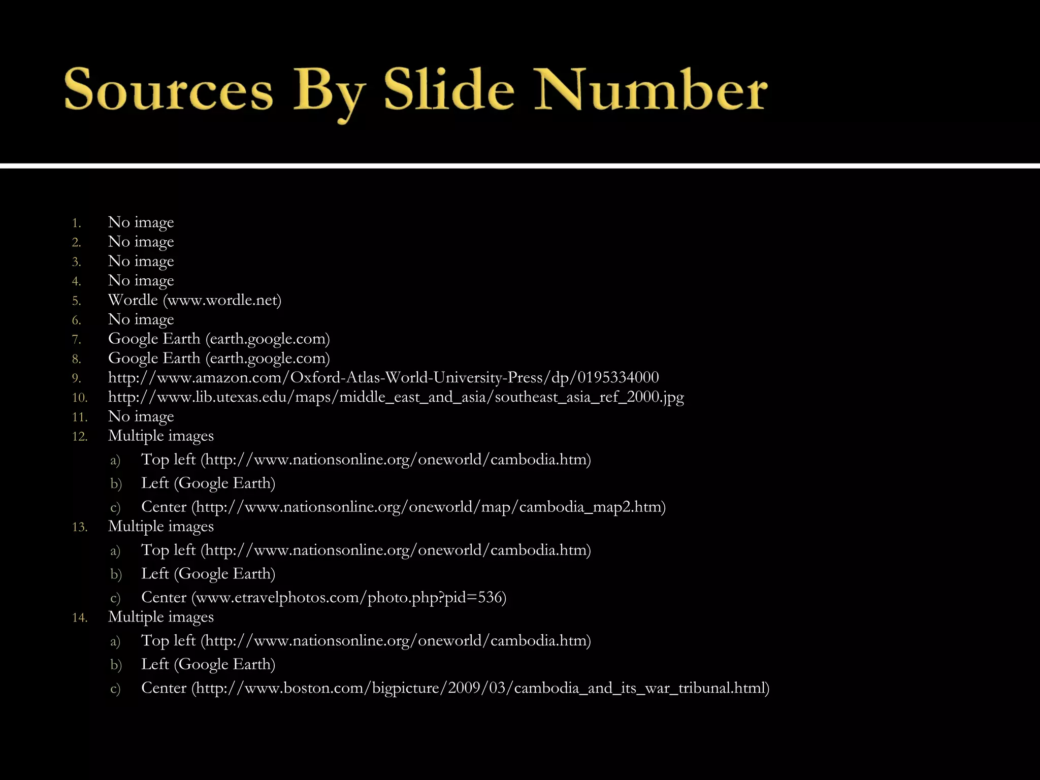 No image No image No image No image Wordle (www.wordle.net) No image Google Earth (earth.google.com) Google Earth (earth.google.com) http://www.amazon.com/Oxford-Atlas-World-University-Press/dp/0195334000 http://www.lib.utexas.edu/maps/middle_east_and_asia/southeast_asia_ref_2000.jpg No image Multiple images Top left (http://www.nationsonline.org/oneworld/cambodia.htm) Left (Google Earth) Center (http://www.nationsonline.org/oneworld/map/cambodia_map2.htm) Multiple images Top left (http://www.nationsonline.org/oneworld/cambodia.htm) Left (Google Earth) Center (www.etravelphotos.com/photo.php?pid=536) Multiple images Top left (http://www.nationsonline.org/oneworld/cambodia.htm) Left (Google Earth) Center (http://www.boston.com/bigpicture/2009/03/cambodia_and_its_war_tribunal.html) 