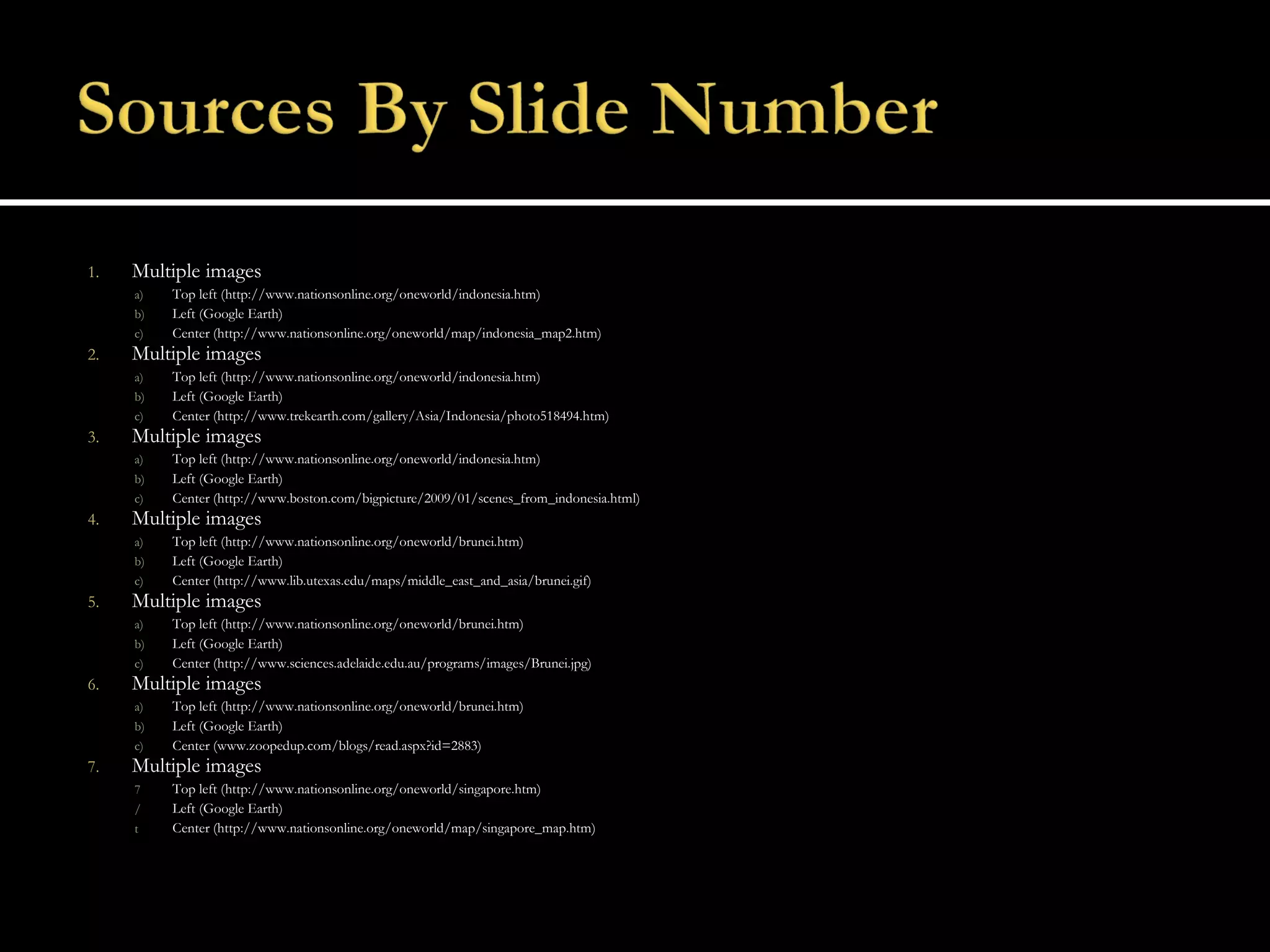 Multiple images Top left (http://www.nationsonline.org/oneworld/indonesia.htm) Left (Google Earth) Center (http://www.nationsonline.org/oneworld/map/indonesia_map2.htm) Multiple images Top left (http://www.nationsonline.org/oneworld/indonesia.htm) Left (Google Earth) Center (http://www.trekearth.com/gallery/Asia/Indonesia/photo518494.htm) Multiple images Top left (http://www.nationsonline.org/oneworld/indonesia.htm) Left (Google Earth) Center (http://www.boston.com/bigpicture/2009/01/scenes_from_indonesia.html) Multiple images Top left (http://www.nationsonline.org/oneworld/brunei.htm) Left (Google Earth) Center (http://www.lib.utexas.edu/maps/middle_east_and_asia/brunei.gif) Multiple images Top left (http://www.nationsonline.org/oneworld/brunei.htm) Left (Google Earth) Center (http://www.sciences.adelaide.edu.au/programs/images/Brunei.jpg) Multiple images Top left (http://www.nationsonline.org/oneworld/brunei.htm) Left (Google Earth) Center (www.zoopedup.com/blogs/read.aspx?id=2883) Multiple images Top left (http://www.nationsonline.org/oneworld/singapore.htm) Left (Google Earth) Center (http://www.nationsonline.org/oneworld/map/singapore_map.htm)  