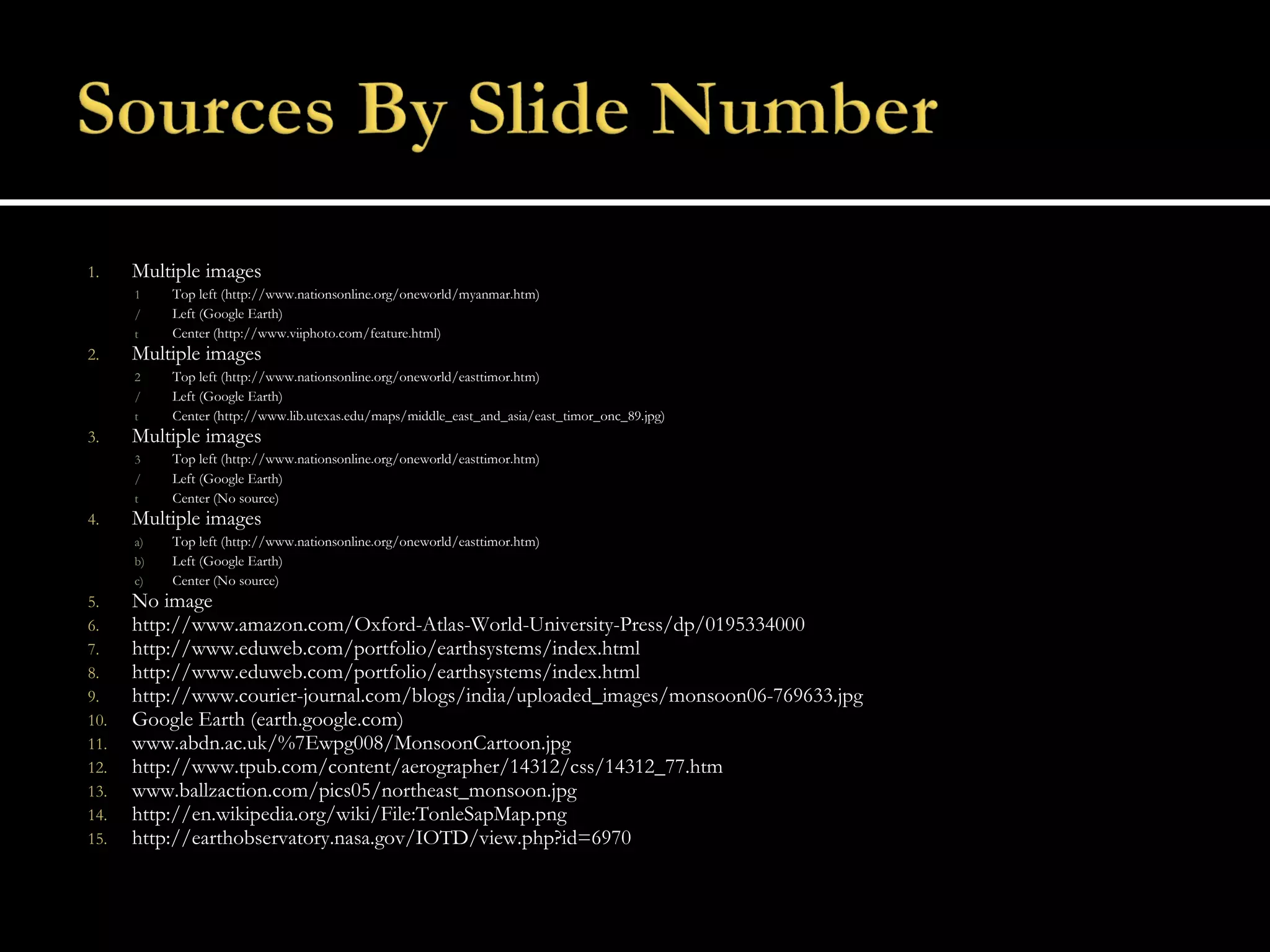 Multiple images Top left (http://www.nationsonline.org/oneworld/myanmar.htm) Left (Google Earth) Center (http://www.viiphoto.com/feature.html) Multiple images Top left (http://www.nationsonline.org/oneworld/easttimor.htm) Left (Google Earth) Center (http://www.lib.utexas.edu/maps/middle_east_and_asia/east_timor_onc_89.jpg) Multiple images Top left (http://www.nationsonline.org/oneworld/easttimor.htm) Left (Google Earth) Center (No source) Multiple images Top left (http://www.nationsonline.org/oneworld/easttimor.htm) Left (Google Earth) Center (No source) No image http://www.amazon.com/Oxford-Atlas-World-University-Press/dp/0195334000 http://www.eduweb.com/portfolio/earthsystems/index.html http://www.eduweb.com/portfolio/earthsystems/index.html http://www.courier-journal.com/blogs/india/uploaded_images/monsoon06-769633.jpg Google Earth (earth.google.com) www.abdn.ac.uk/%7Ewpg008/MonsoonCartoon.jpg http://www.tpub.com/content/aerographer/14312/css/14312_77.htm www.ballzaction.com/pics05/northeast_monsoon.jpg  http://en.wikipedia.org/wiki/File:TonleSapMap.png http://earthobservatory.nasa.gov/IOTD/view.php?id=6970 