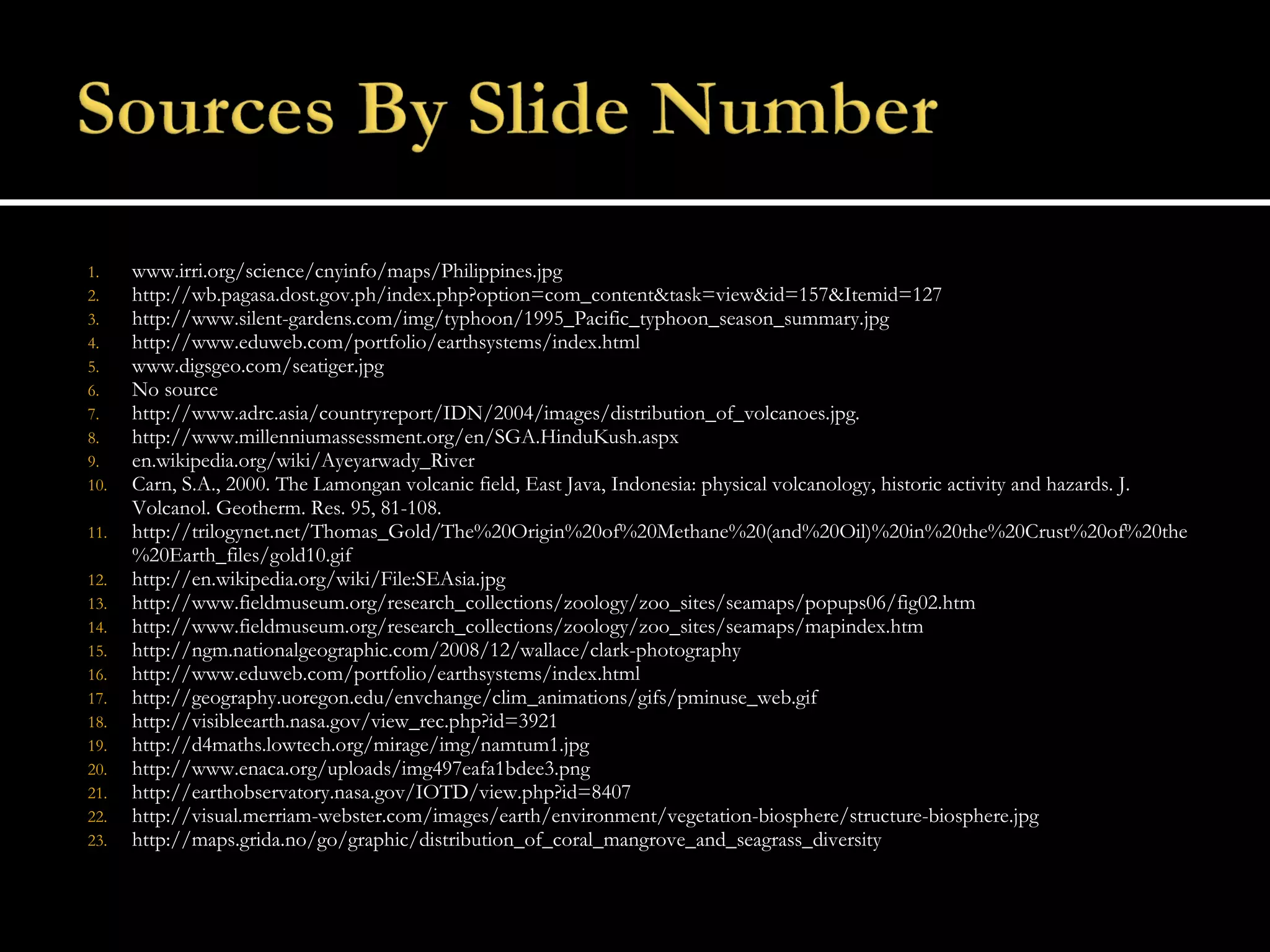 www.irri.org/science/cnyinfo/maps/Philippines.jpg  http://wb.pagasa.dost.gov.ph/index.php?option=com_content&task=view&id=157&Itemid=127 http://www.silent-gardens.com/img/typhoon/1995_Pacific_typhoon_season_summary.jpg http://www.eduweb.com/portfolio/earthsystems/index.html  www.digsgeo.com/seatiger.jpg No source http://www.adrc.asia/countryreport/IDN/2004/images/distribution_of_volcanoes.jpg. http://www.millenniumassessment.org/en/SGA.HinduKush.aspx en.wikipedia.org/wiki/Ayeyarwady_River Carn, S.A., 2000. The Lamongan volcanic field, East Java, Indonesia: physical volcanology, historic activity and hazards. J. Volcanol. Geotherm. Res. 95, 81-108. http://trilogynet.net/Thomas_Gold/The%20Origin%20of%20Methane%20(and%20Oil)%20in%20the%20Crust%20of%20the%20Earth_files/gold10.gif http://en.wikipedia.org/wiki/File:SEAsia.jpg http://www.fieldmuseum.org/research_collections/zoology/zoo_sites/seamaps/popups06/fig02.htm http://www.fieldmuseum.org/research_collections/zoology/zoo_sites/seamaps/mapindex.htm http://ngm.nationalgeographic.com/2008/12/wallace/clark-photography http://www.eduweb.com/portfolio/earthsystems/index.html  http://geography.uoregon.edu/envchange/clim_animations/gifs/pminuse_web.gif http://visibleearth.nasa.gov/view_rec.php?id=3921 http://d4maths.lowtech.org/mirage/img/namtum1.jpg http://www.enaca.org/uploads/img497eafa1bdee3.png http://earthobservatory.nasa.gov/IOTD/view.php?id=8407 http://visual.merriam-webster.com/images/earth/environment/vegetation-biosphere/structure-biosphere.jpg http://maps.grida.no/go/graphic/distribution_of_coral_mangrove_and_seagrass_diversity 