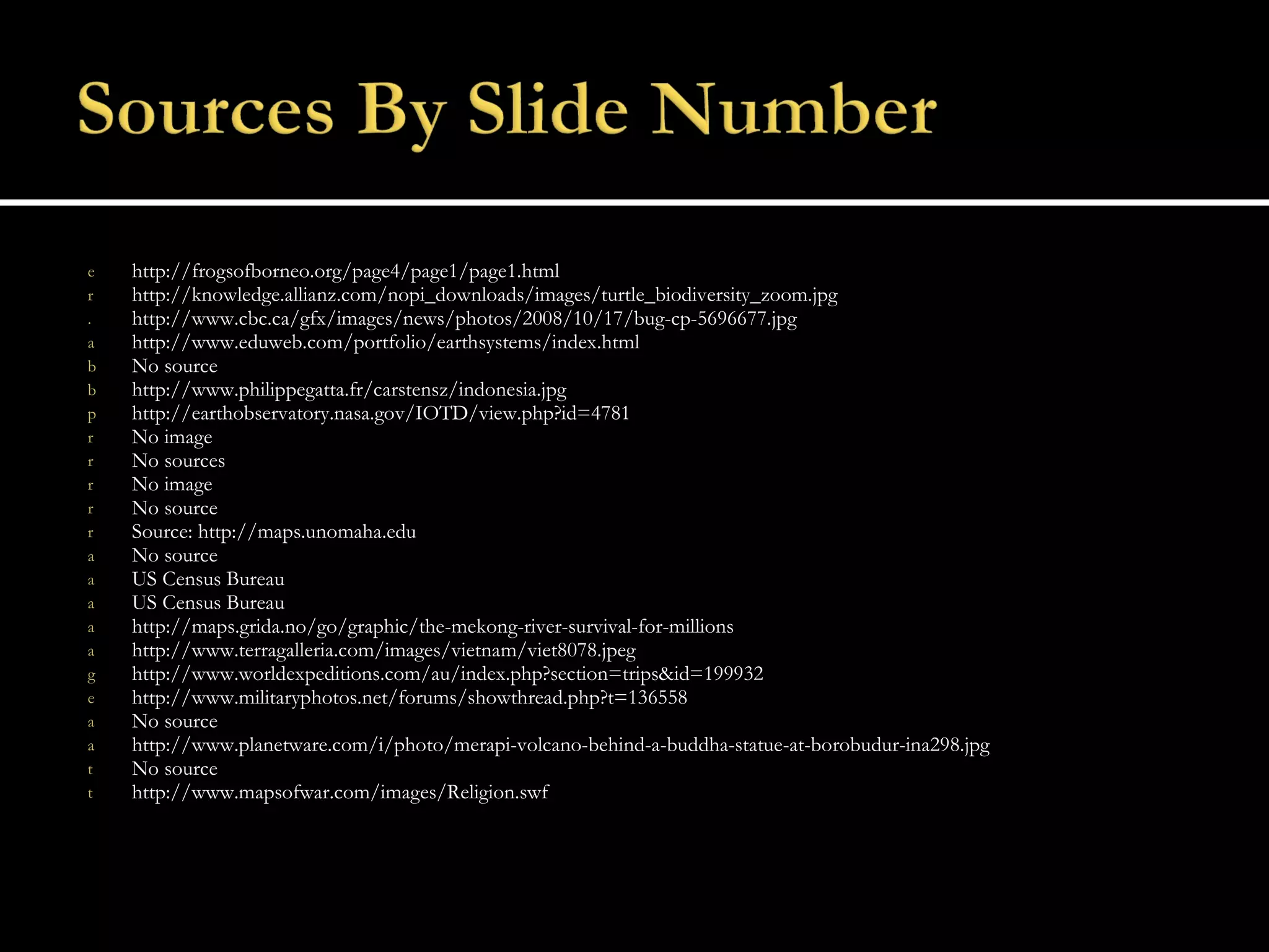 http://frogsofborneo.org/page4/page1/page1.html http://knowledge.allianz.com/nopi_downloads/images/turtle_biodiversity_zoom.jpg http://www.cbc.ca/gfx/images/news/photos/2008/10/17/bug-cp-5696677.jpg http://www.eduweb.com/portfolio/earthsystems/index.html  No source http://www.philippegatta.fr/carstensz/indonesia.jpg http://earthobservatory.nasa.gov/IOTD/view.php?id=4781 No image No sources No image No source Source: http://maps.unomaha.edu No source US Census Bureau US Census Bureau http://maps.grida.no/go/graphic/the-mekong-river-survival-for-millions http://www.terragalleria.com/images/vietnam/viet8078.jpeg http://www.worldexpeditions.com/au/index.php?section=trips&id=199932 http://www.militaryphotos.net/forums/showthread.php?t=136558 No source http://www.planetware.com/i/photo/merapi-volcano-behind-a-buddha-statue-at-borobudur-ina298.jpg No source http://www.mapsofwar.com/images/Religion.swf 