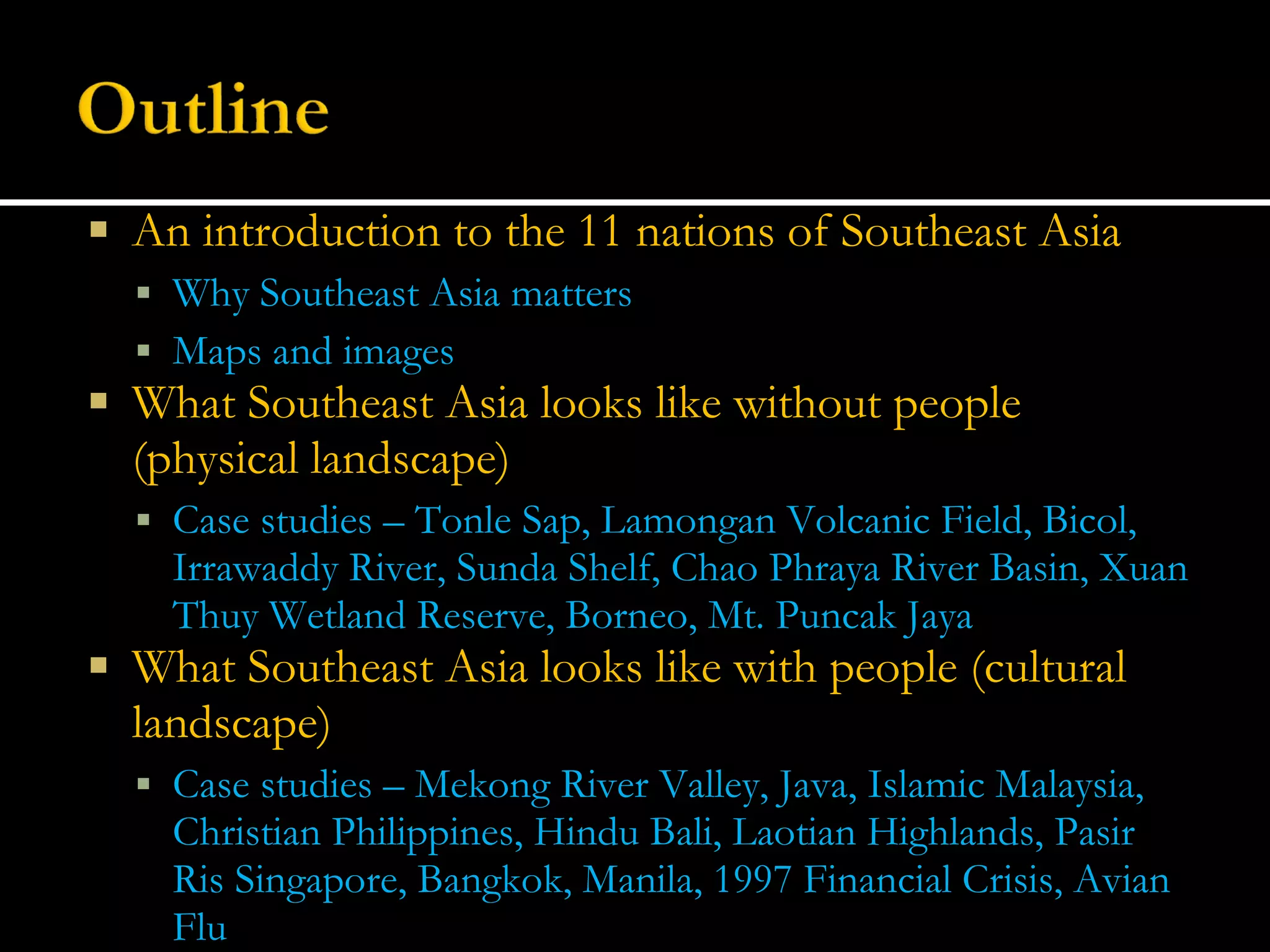 An introduction to the 11 nations of Southeast Asia Why Southeast Asia matters Maps and images What Southeast Asia looks like without people (physical landscape) Case studies – Tonle Sap, Lamongan Volcanic Field, Bicol, Irrawaddy River, Sunda Shelf, Chao Phraya River Basin, Xuan Thuy Wetland Reserve, Borneo, Mt. Puncak Jaya What Southeast Asia looks like with people (cultural landscape) Case studies – Mekong River Valley, Java, Islamic Malaysia, Christian Philippines, Hindu Bali, Laotian Highlands, Pasir Ris Singapore, Bangkok, Manila, 1997 Financial Crisis, Avian Flu 