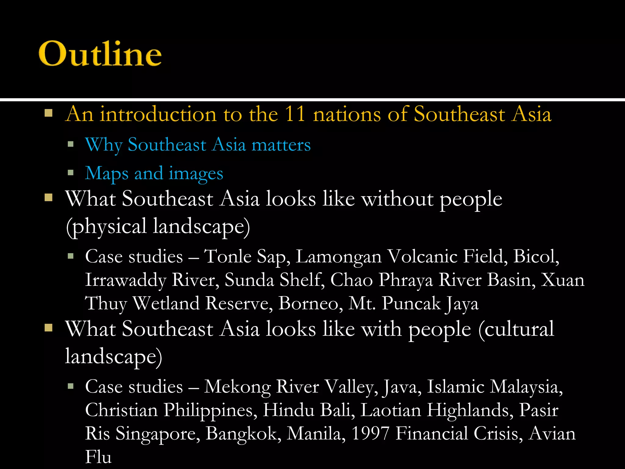 An introduction to the 11 nations of Southeast Asia Why Southeast Asia matters Maps and images What Southeast Asia looks like without people (physical landscape) Case studies – Tonle Sap, Lamongan Volcanic Field, Bicol, Irrawaddy River, Sunda Shelf, Chao Phraya River Basin, Xuan Thuy Wetland Reserve, Borneo, Mt. Puncak Jaya What Southeast Asia looks like with people (cultural landscape) Case studies – Mekong River Valley, Java, Islamic Malaysia, Christian Philippines, Hindu Bali, Laotian Highlands, Pasir Ris Singapore, Bangkok, Manila, 1997 Financial Crisis, Avian Flu 