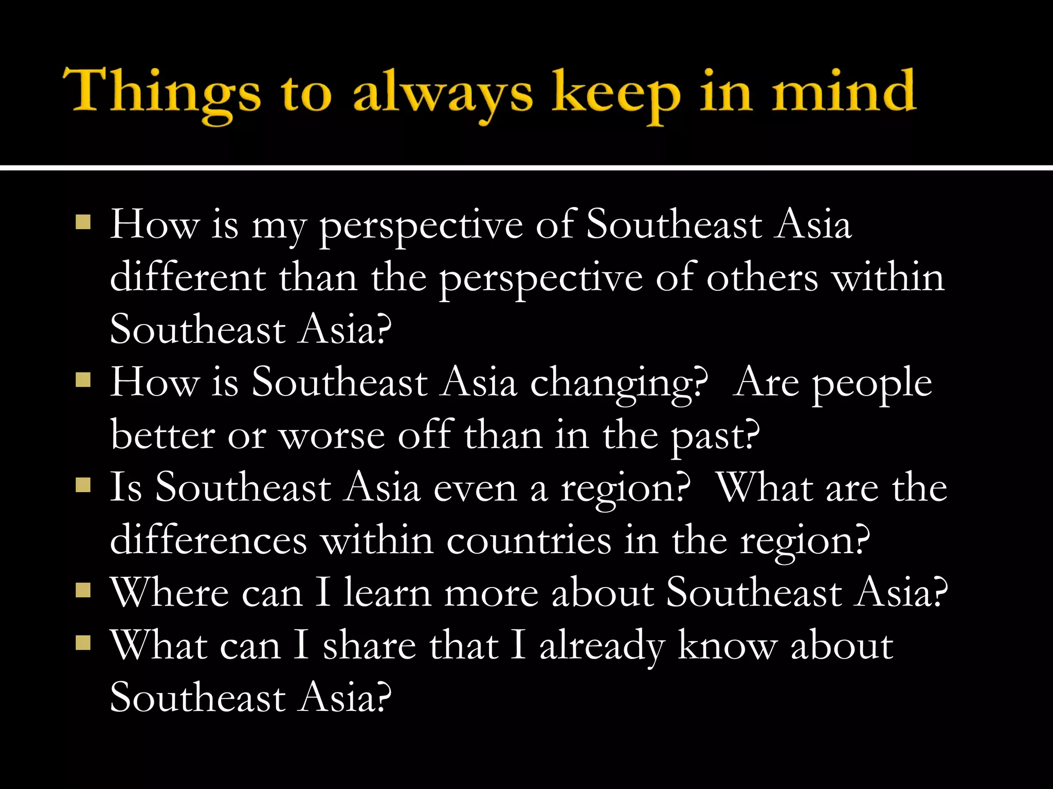 How is my perspective of Southeast Asia different than the perspective of others within Southeast Asia? How is Southeast Asia changing?  Are people better or worse off than in the past? Is Southeast Asia even a region?  What are the differences within countries in the region? Where can I learn more about Southeast Asia? What can I share that I already know about Southeast Asia? 