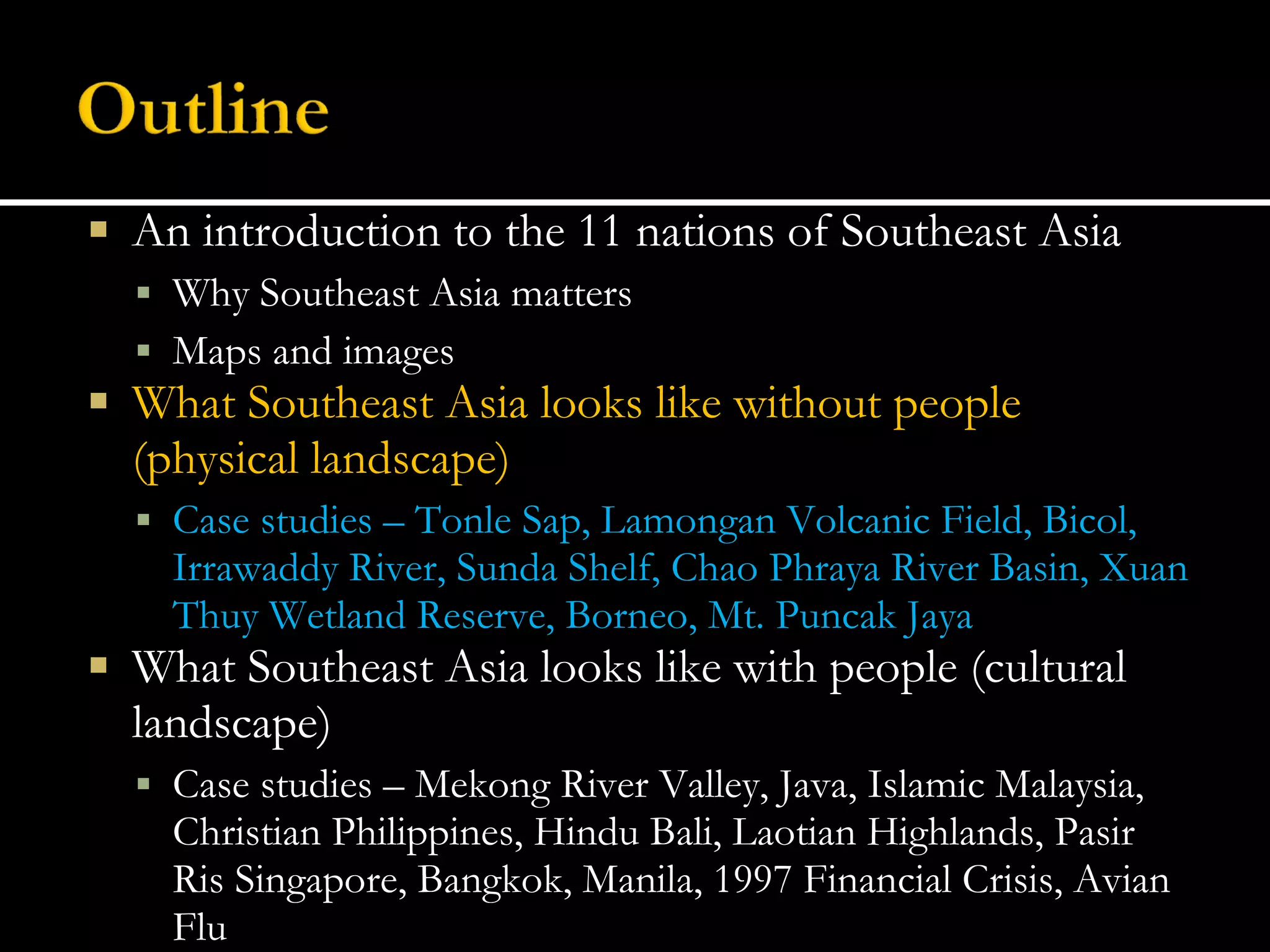 An introduction to the 11 nations of Southeast Asia Why Southeast Asia matters Maps and images What Southeast Asia looks like without people (physical landscape) Case studies – Tonle Sap, Lamongan Volcanic Field, Bicol, Irrawaddy River, Sunda Shelf, Chao Phraya River Basin, Xuan Thuy Wetland Reserve, Borneo, Mt. Puncak Jaya What Southeast Asia looks like with people (cultural landscape) Case studies – Mekong River Valley, Java, Islamic Malaysia, Christian Philippines, Hindu Bali, Laotian Highlands, Pasir Ris Singapore, Bangkok, Manila, 1997 Financial Crisis, Avian Flu 