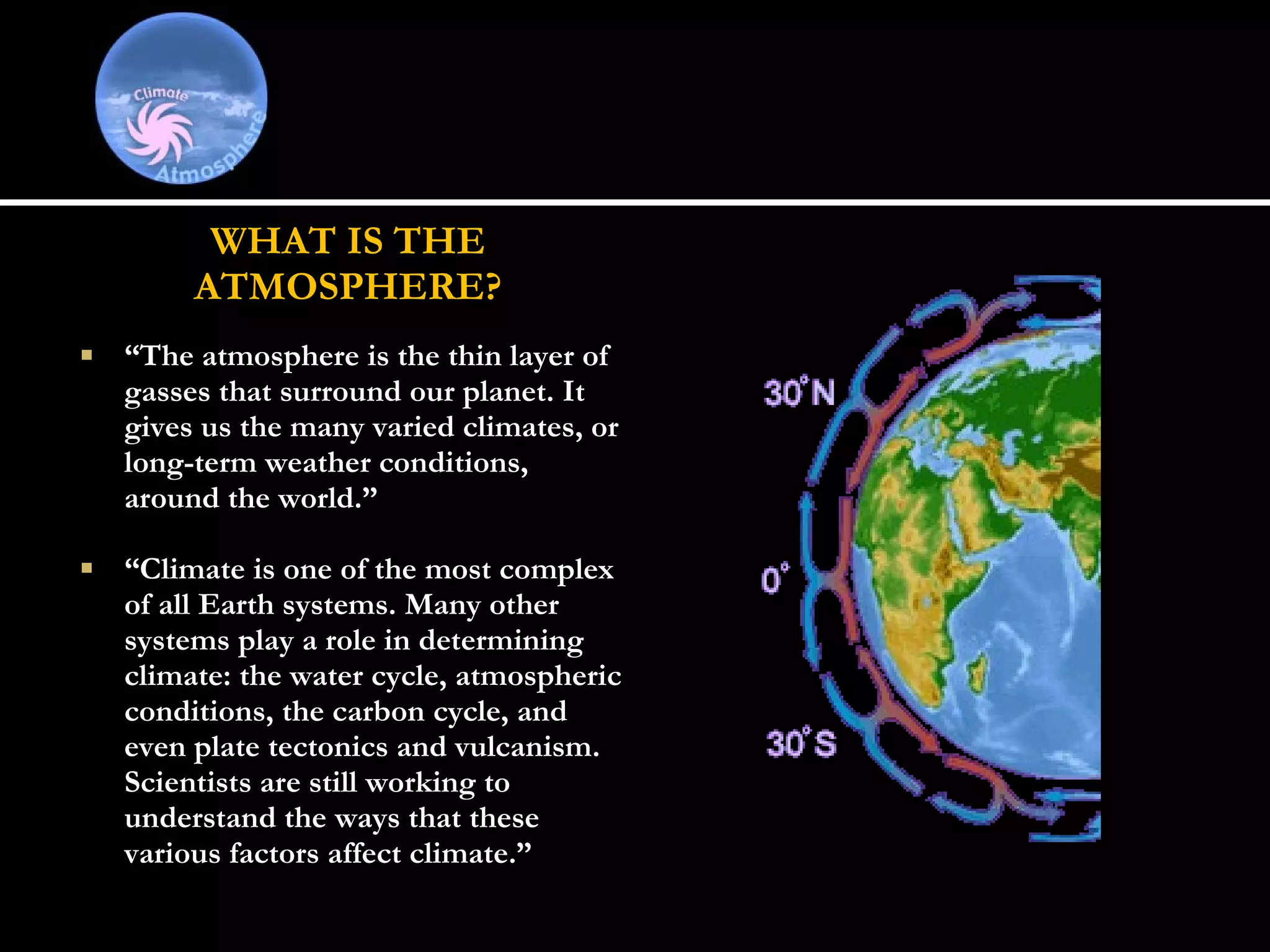 WHAT IS THE ATMOSPHERE?   “ The atmosphere is the thin layer of gasses that surround our planet. It gives us the many varied climates, or long-term weather conditions, around the world.” “ Climate is one of the most complex of all Earth systems. Many other systems play a role in determining climate: the water cycle, atmospheric conditions, the carbon cycle, and even plate tectonics and vulcanism. Scientists are still working to understand the ways that these various factors affect climate.” 
