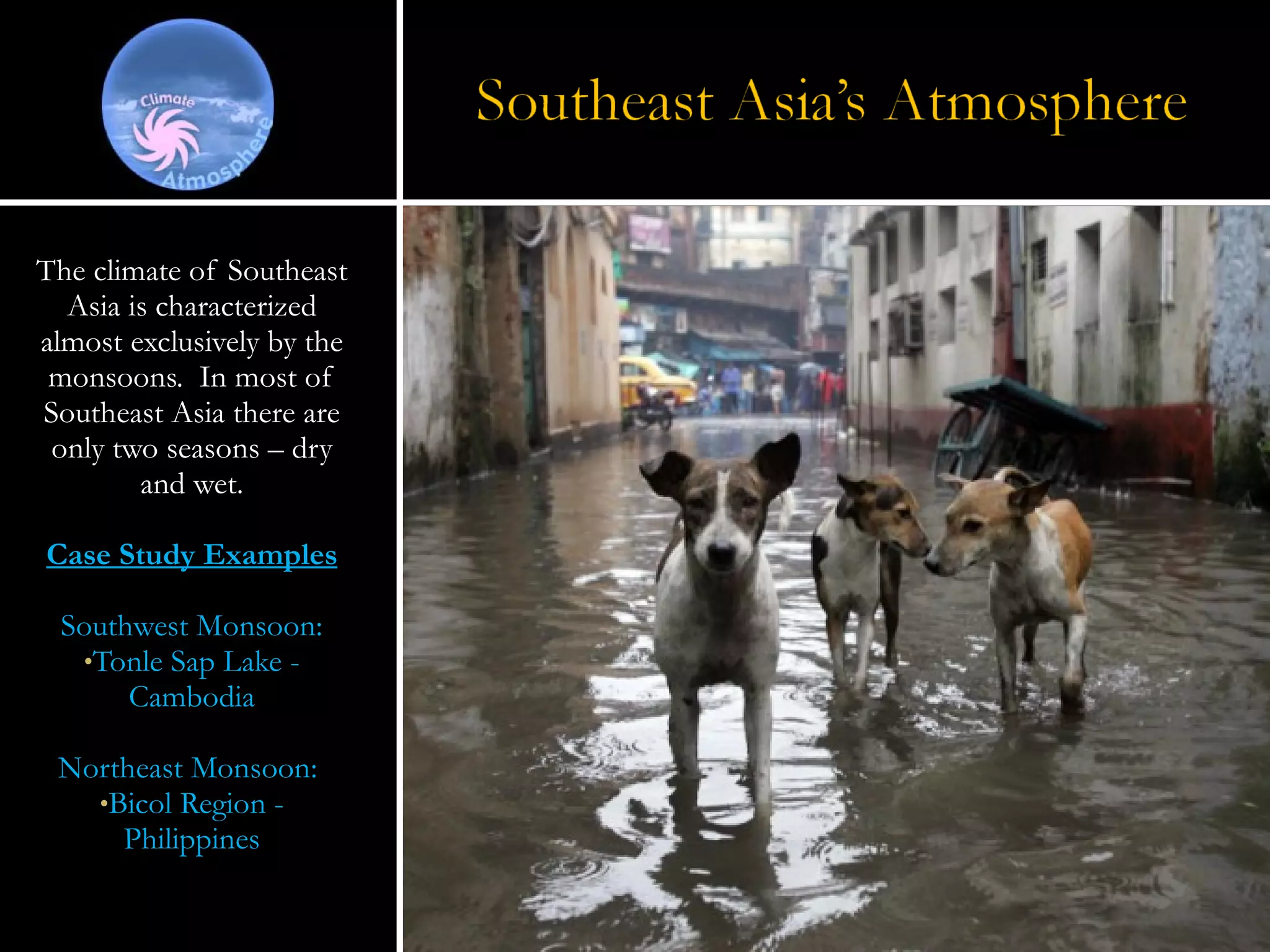 The climate of Southeast Asia is characterized almost exclusively by the monsoons.  In most of Southeast Asia there are only two seasons – dry and wet. Case Study Examples Southwest Monsoon: Tonle Sap Lake - Cambodia Northeast Monsoon:  Bicol Region - Philippines 
