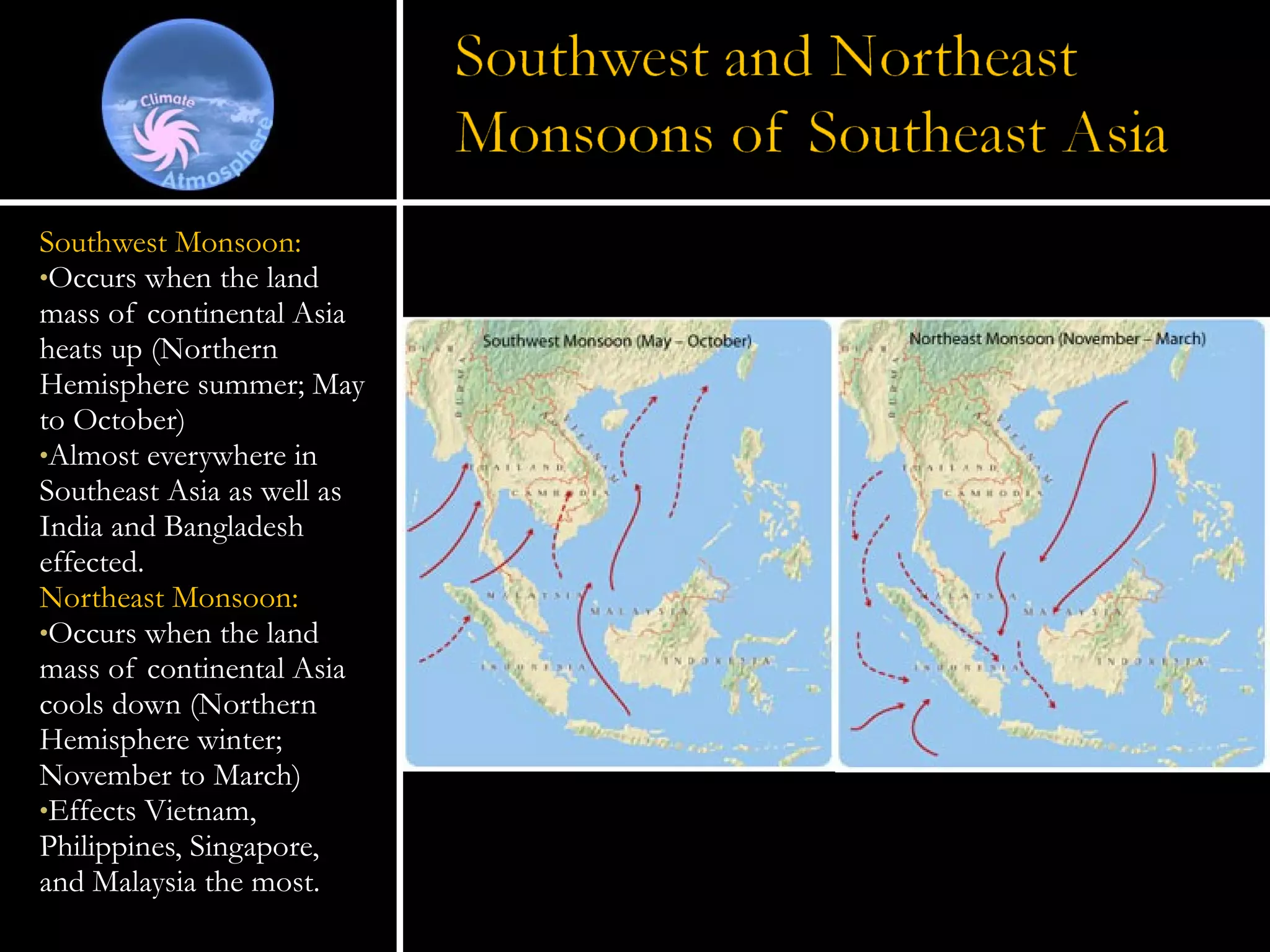 Southwest Monsoon: Occurs when the land mass of continental Asia heats up (Northern Hemisphere summer; May to October) Almost everywhere in Southeast Asia as well as India and Bangladesh effected. Northeast Monsoon: Occurs when the land mass of continental Asia cools down (Northern Hemisphere winter; November to March) Effects Vietnam, Philippines, Singapore,  and Malaysia the most. 