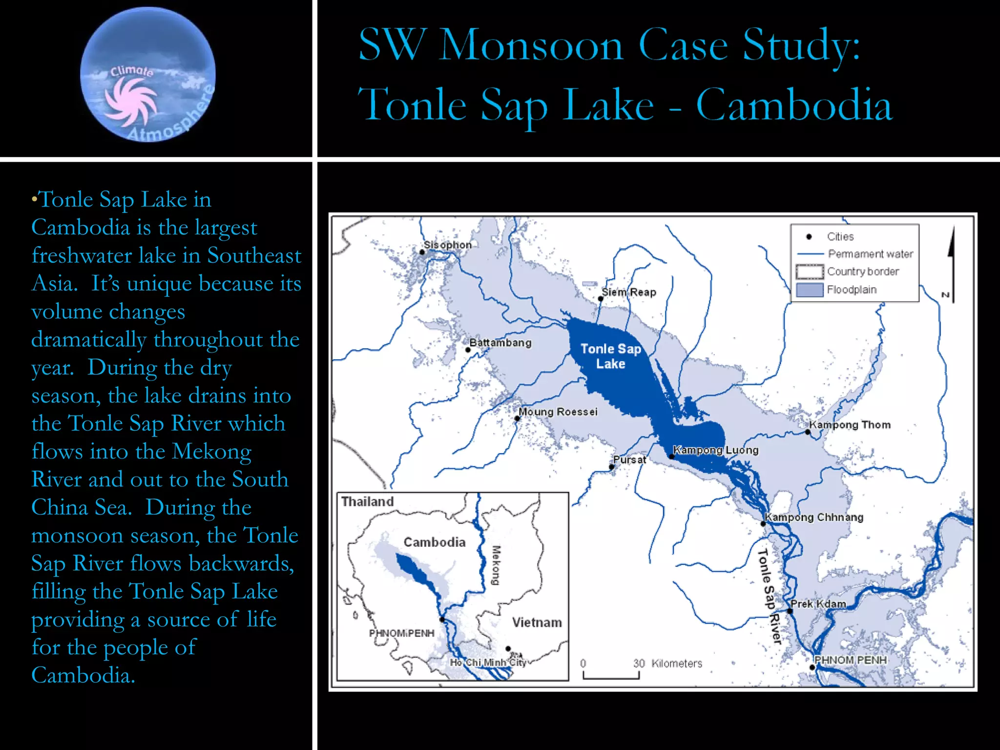 Tonle Sap Lake in Cambodia is the largest freshwater lake in Southeast Asia.  It’s unique because its volume changes dramatically throughout the year.  During the dry season, the lake drains into the Tonle Sap River which flows into the Mekong River and out to the South China Sea.  During the monsoon season, the Tonle Sap River flows backwards, filling the Tonle Sap Lake providing a source of life for the people of Cambodia. 