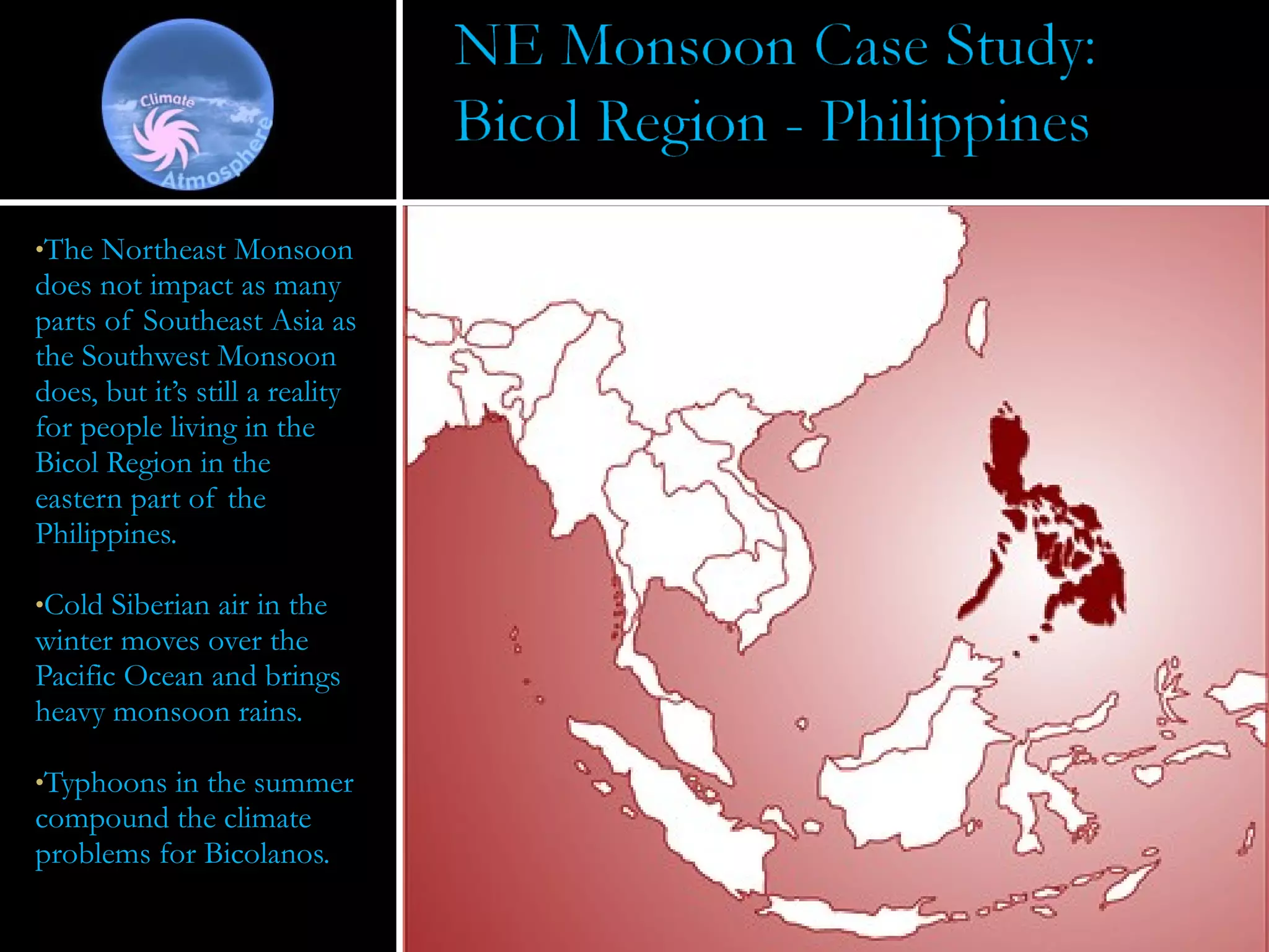 The Northeast Monsoon does not impact as many parts of Southeast Asia as the Southwest Monsoon does, but it’s still a reality for people living in the Bicol Region in the eastern part of the Philippines.  Cold Siberian air in the winter moves over the Pacific Ocean and brings heavy monsoon rains.  Typhoons in the summer compound the climate problems for Bicolanos.  
