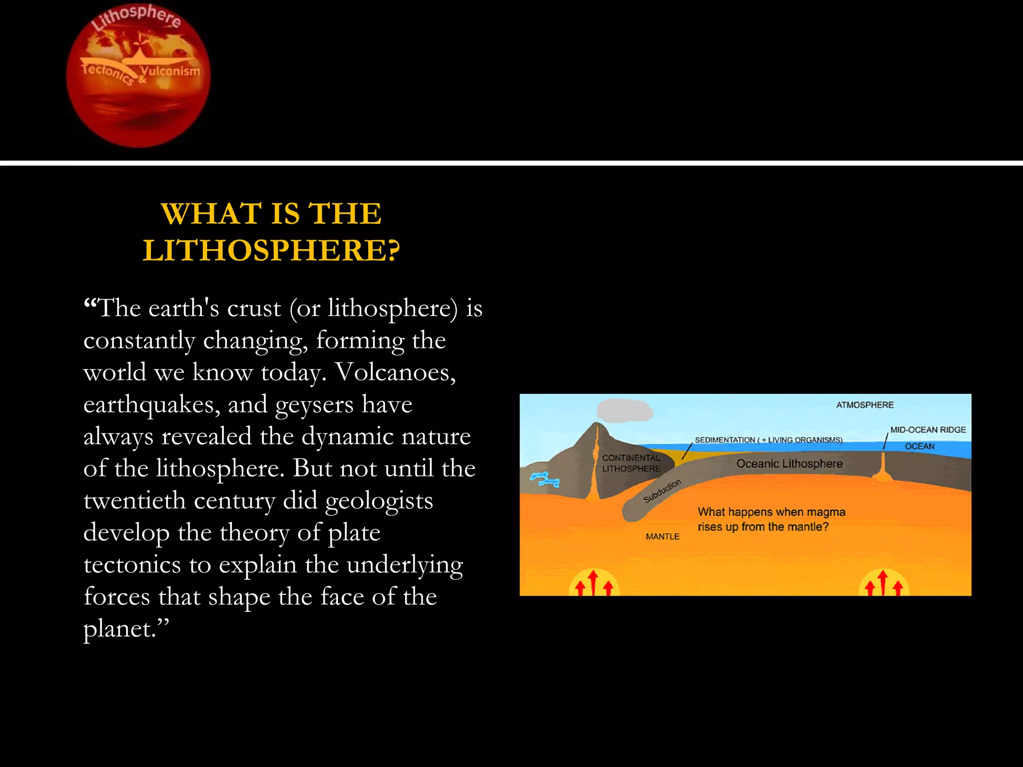 WHAT IS THE LITHOSPHERE? “ The earth's crust (or lithosphere) is constantly changing, forming the world we know today. Volcanoes, earthquakes, and geysers have always revealed the dynamic nature of the lithosphere. But not until the twentieth century did geologists develop the theory of plate tectonics to explain the underlying forces that shape the face of the planet.” 