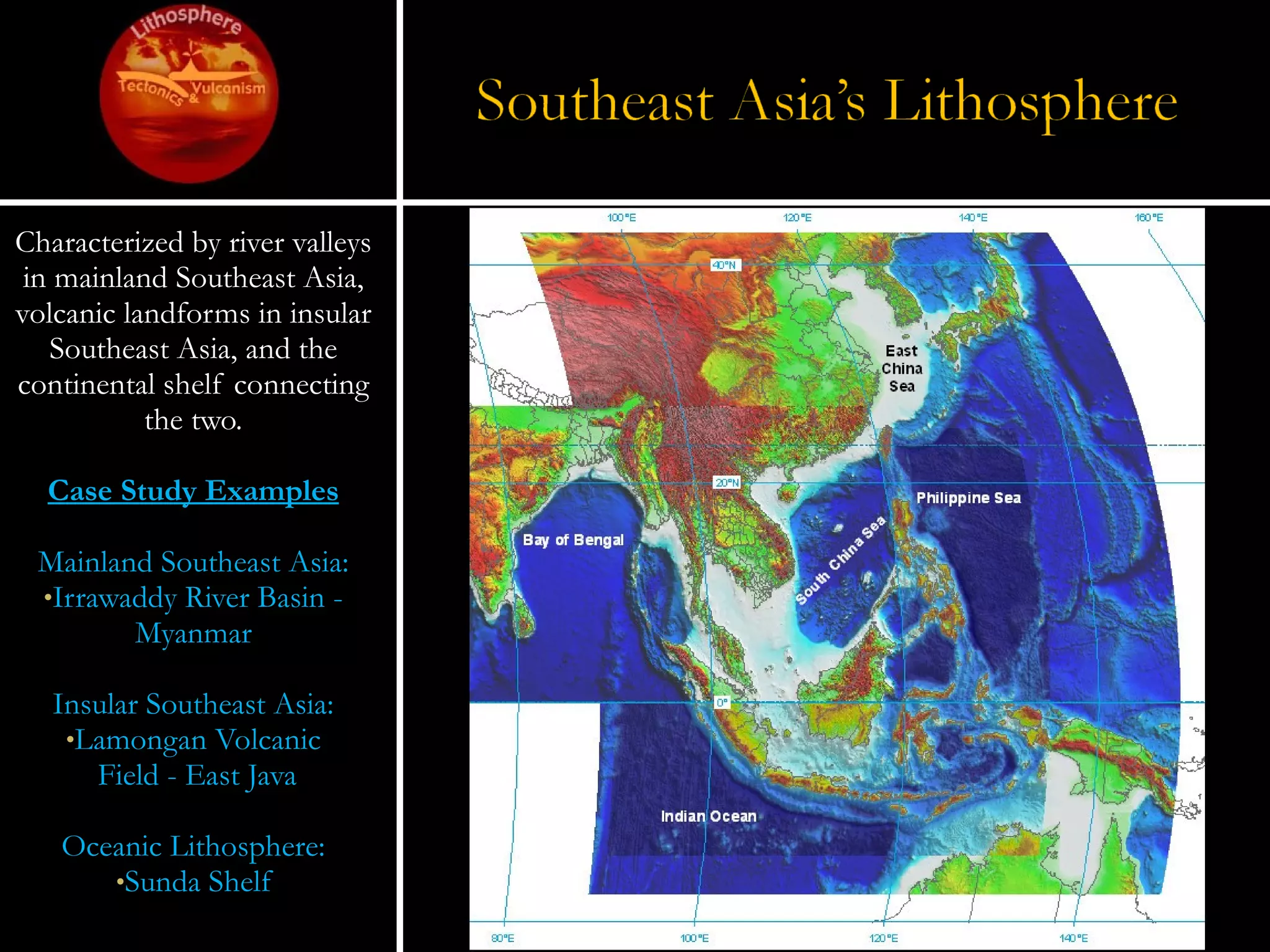 Characterized by river valleys in mainland Southeast Asia, volcanic landforms in insular Southeast Asia, and the continental shelf connecting the two. Case Study Examples Mainland Southeast Asia: Irrawaddy River Basin - Myanmar Insular Southeast Asia: Lamongan Volcanic Field - East Java Oceanic Lithosphere: Sunda Shelf 