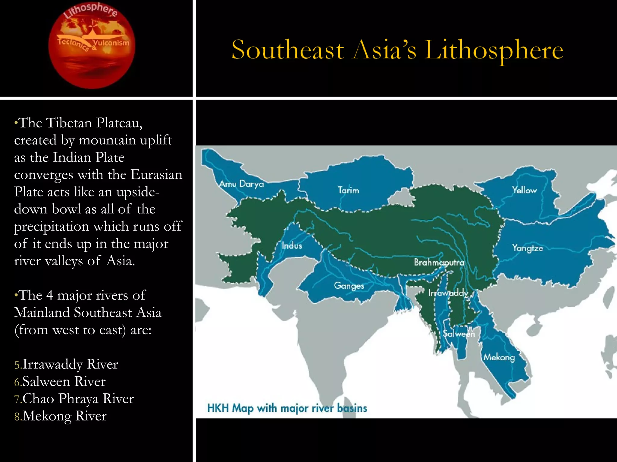 The Tibetan Plateau, created by mountain uplift as the Indian Plate converges with the Eurasian Plate acts like an upside-down bowl as all of the precipitation which runs off of it ends up in the major river valleys of Asia. The 4 major rivers of Mainland Southeast Asia (from west to east) are: Irrawaddy River Salween River Chao Phraya River Mekong River 