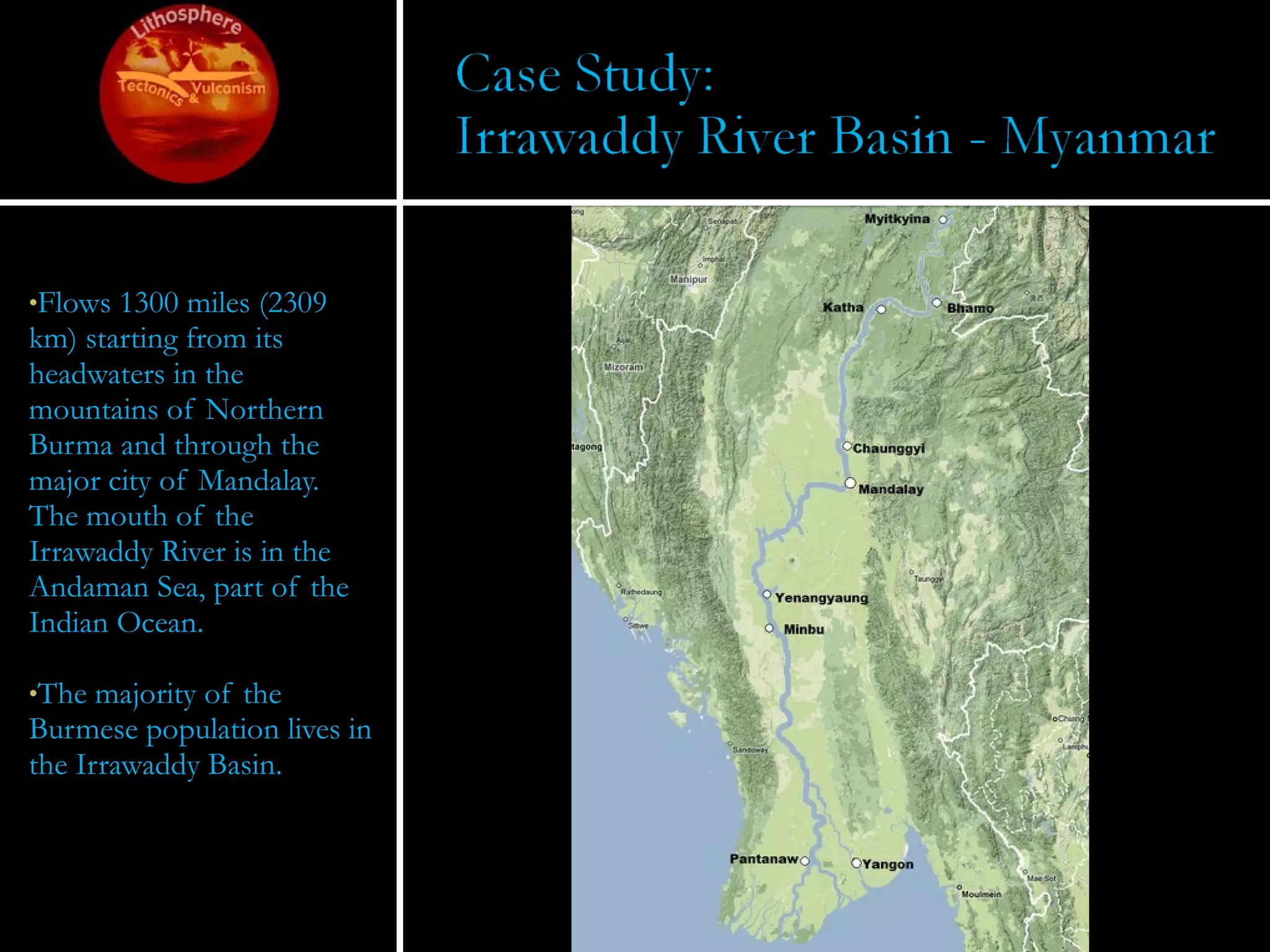 Flows 1300 miles (2309 km) starting from its headwaters in the mountains of Northern Burma and through the major city of Mandalay.  The mouth of the Irrawaddy River is in the Andaman Sea, part of the Indian Ocean.  The majority of the Burmese population lives in the Irrawaddy Basin. 