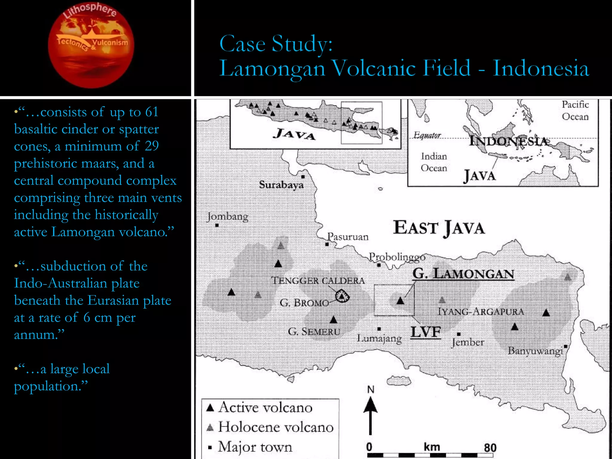 “… consists of up to 61 basaltic cinder or spatter cones, a minimum of 29 prehistoric maars, and a central compound complex comprising three main vents including the historically active Lamongan volcano.” “… subduction of the Indo-Australian plate beneath the Eurasian plate at a rate of 6 cm per annum.” “… a large local population.” 