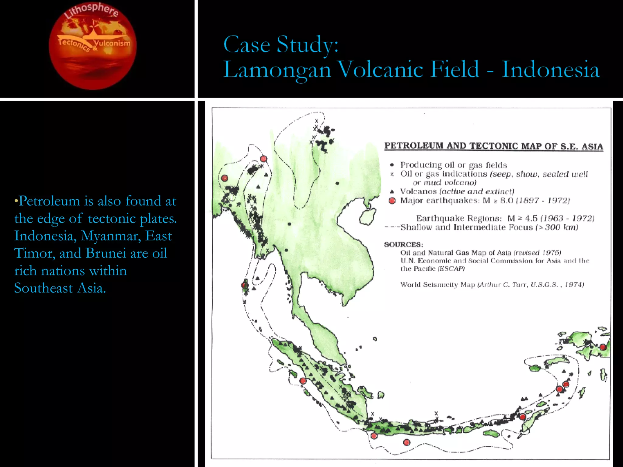 Petroleum is also found at the edge of tectonic plates.  Indonesia, Myanmar, East Timor, and Brunei are oil rich nations within Southeast Asia. 