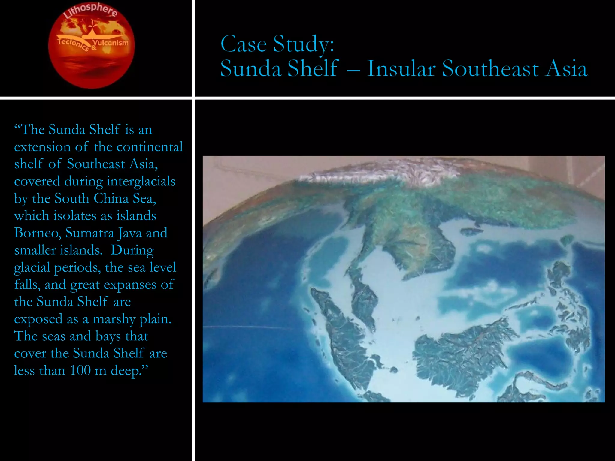 “ The Sunda Shelf is an extension of the continental shelf of Southeast Asia, covered during interglacials by the South China Sea, which isolates as islands Borneo, Sumatra Java and smaller islands.  During glacial periods, the sea level falls, and great expanses of the Sunda Shelf are exposed as a marshy plain.  The seas and bays that cover the Sunda Shelf are less than 100 m deep.” 