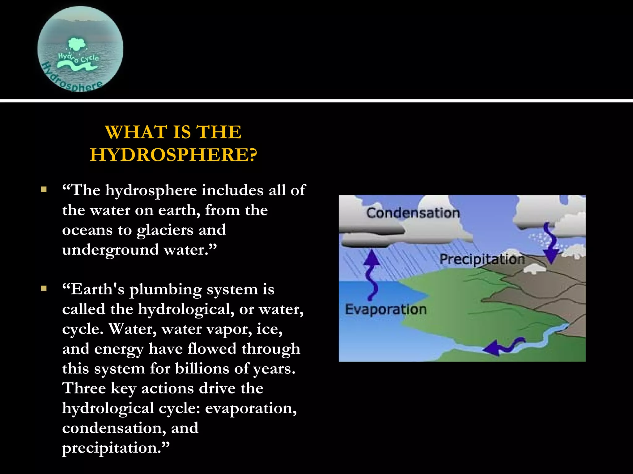 WHAT IS THE HYDROSPHERE? “ The hydrosphere includes all of the water on earth, from the oceans to glaciers and underground water.”   “ Earth's plumbing system is called the hydrological, or water, cycle. Water, water vapor, ice, and energy have flowed through this system for billions of years. Three key actions drive the hydrological cycle: evaporation, condensation, and precipitation.” 