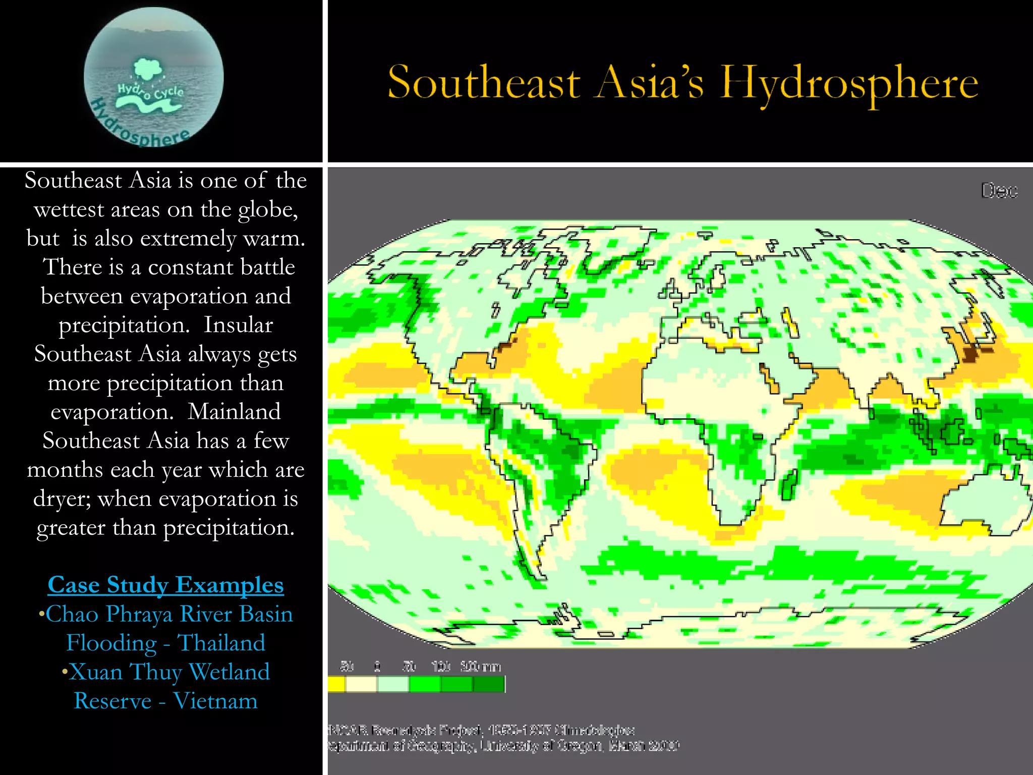 Southeast Asia is one of the wettest areas on the globe, but  is also extremely warm.  There is a constant battle between evaporation and precipitation.  Insular Southeast Asia always gets more precipitation than evaporation.  Mainland Southeast Asia has a few months each year which are dryer; when evaporation is greater than precipitation. Case Study Examples Chao Phraya River Basin Flooding - Thailand Xuan Thuy Wetland Reserve - Vietnam 