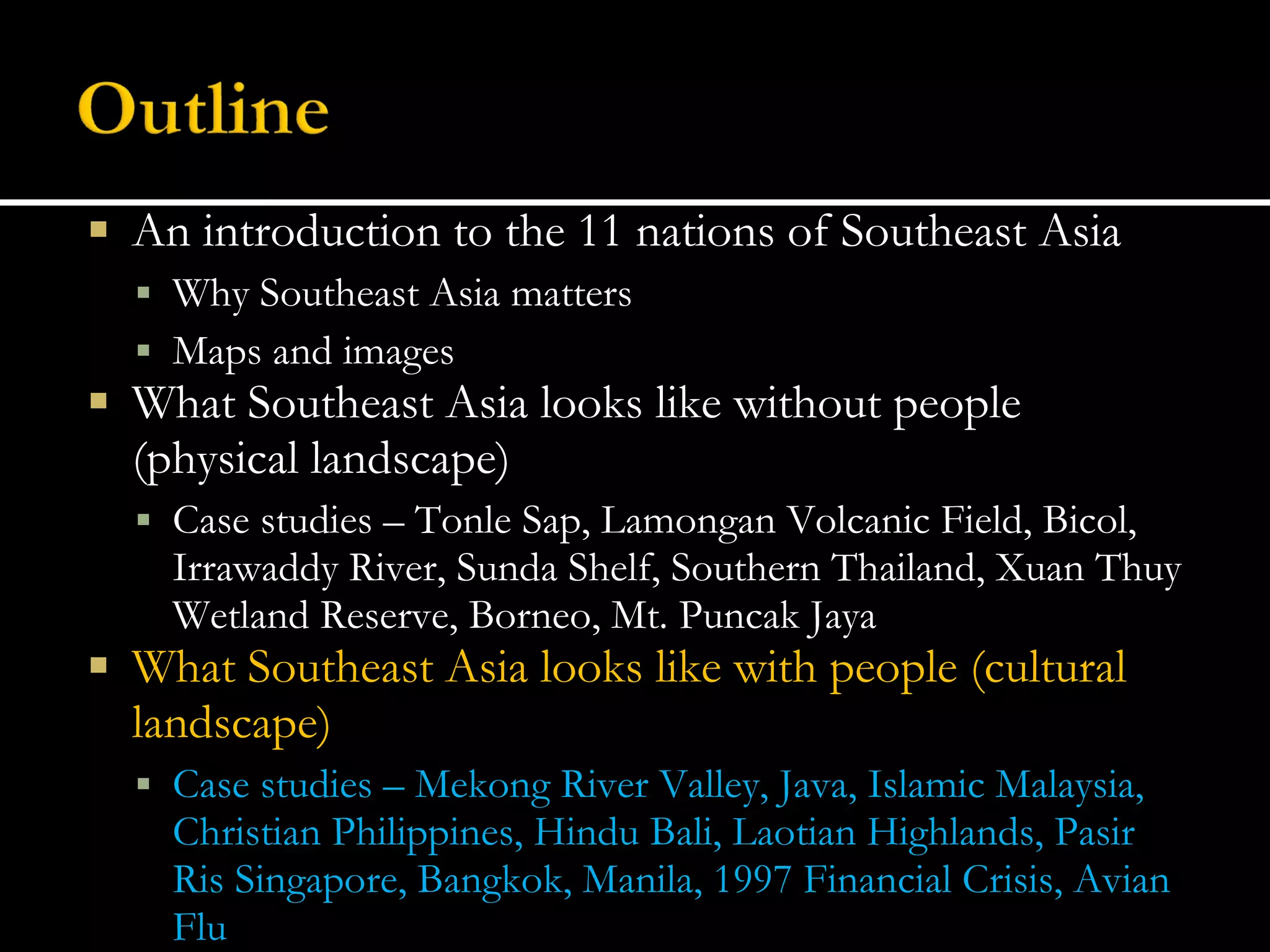 An introduction to the 11 nations of Southeast Asia Why Southeast Asia matters Maps and images What Southeast Asia looks like without people (physical landscape) Case studies – Tonle Sap, Lamongan Volcanic Field, Bicol, Irrawaddy River, Sunda Shelf, Southern Thailand, Xuan Thuy Wetland Reserve, Borneo, Mt. Puncak Jaya What Southeast Asia looks like with people (cultural landscape) Case studies – Mekong River Valley, Java, Islamic Malaysia, Christian Philippines, Hindu Bali, Laotian Highlands, Pasir Ris Singapore, Bangkok, Manila, 1997 Financial Crisis, Avian Flu 