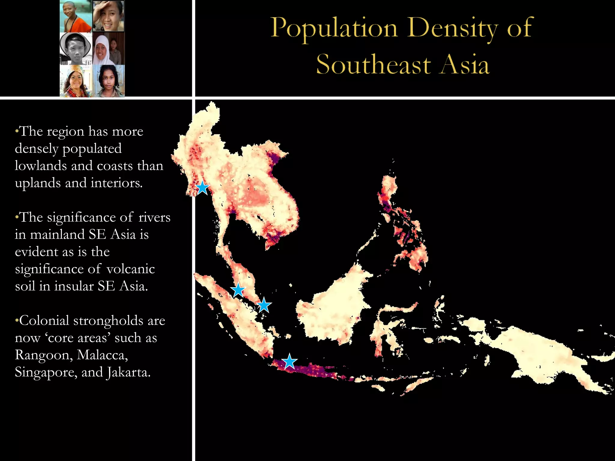 The region has more densely populated lowlands and coasts than uplands and interiors. The significance of rivers in mainland SE Asia is evident as is the significance of volcanic soil in insular SE Asia. Colonial strongholds are now ‘core areas’ such as Rangoon, Malacca, Singapore, and Jakarta. 