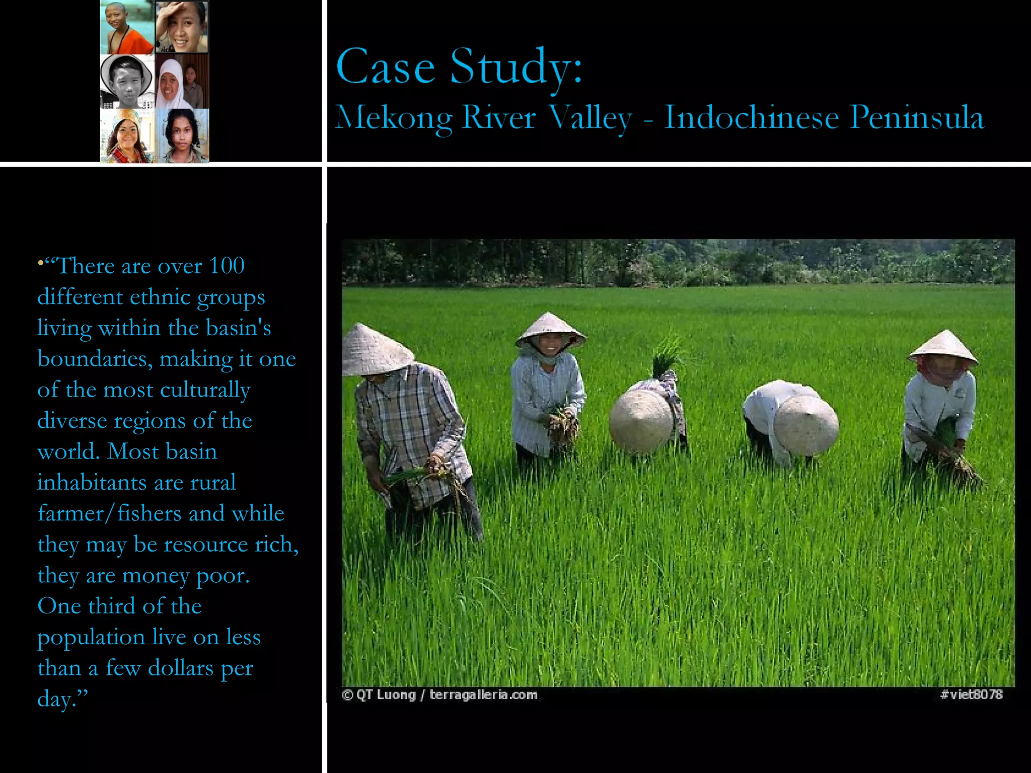 “ There are over 100 different ethnic groups living within the basin's boundaries, making it one of the most culturally diverse regions of the world. Most basin inhabitants are rural farmer/fishers and while they may be resource rich, they are money poor. One third of the population live on less than a few dollars per day.” 