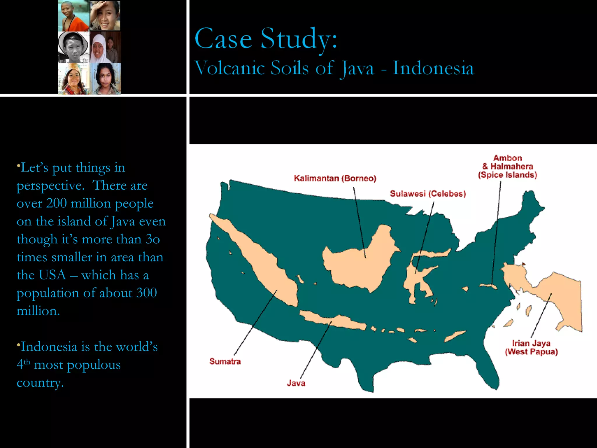 Let’s put things in perspective.  There are over 200 million people on the island of Java even though it’s more than 3o times smaller in area than the USA – which has a population of about 300 million. Indonesia is the world’s 4 th  most populous country. 