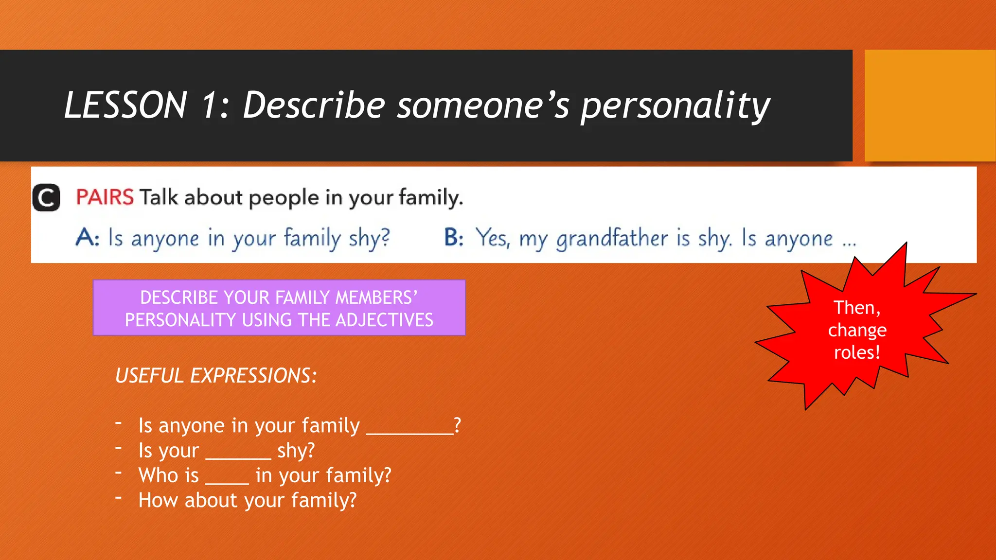 LESSON 1: Describe someone’s personality
DESCRIBE YOUR FAMILY MEMBERS’
PERSONALITY USING THE ADJECTIVES
USEFUL EXPRESSIONS:
- Is anyone in your family ________?
- Is your ______ shy?
- Who is ____ in your family?
- How about your family?
Then,
change
roles!
 