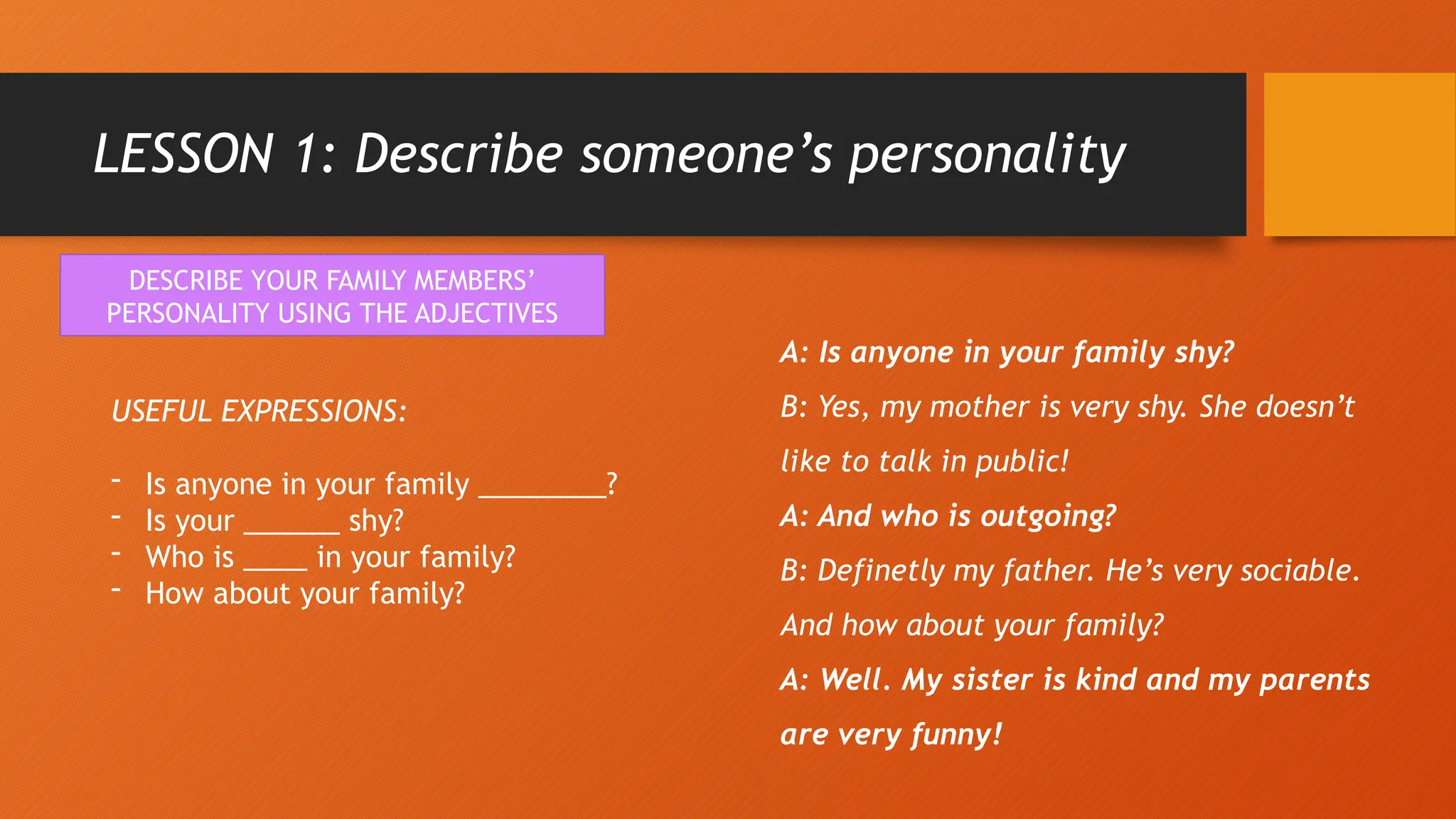 LESSON 1: Describe someone’s personality
DESCRIBE YOUR FAMILY MEMBERS’
PERSONALITY USING THE ADJECTIVES
USEFUL EXPRESSIONS:
- Is anyone in your family ________?
- Is your ______ shy?
- Who is ____ in your family?
- How about your family?
A: Is anyone in your family shy?
B: Yes, my mother is very shy. She doesn’t
like to talk in public!
A: And who is outgoing?
B: Definetly my father. He’s very sociable.
And how about your family?
A: Well. My sister is kind and my parents
are very funny!
 