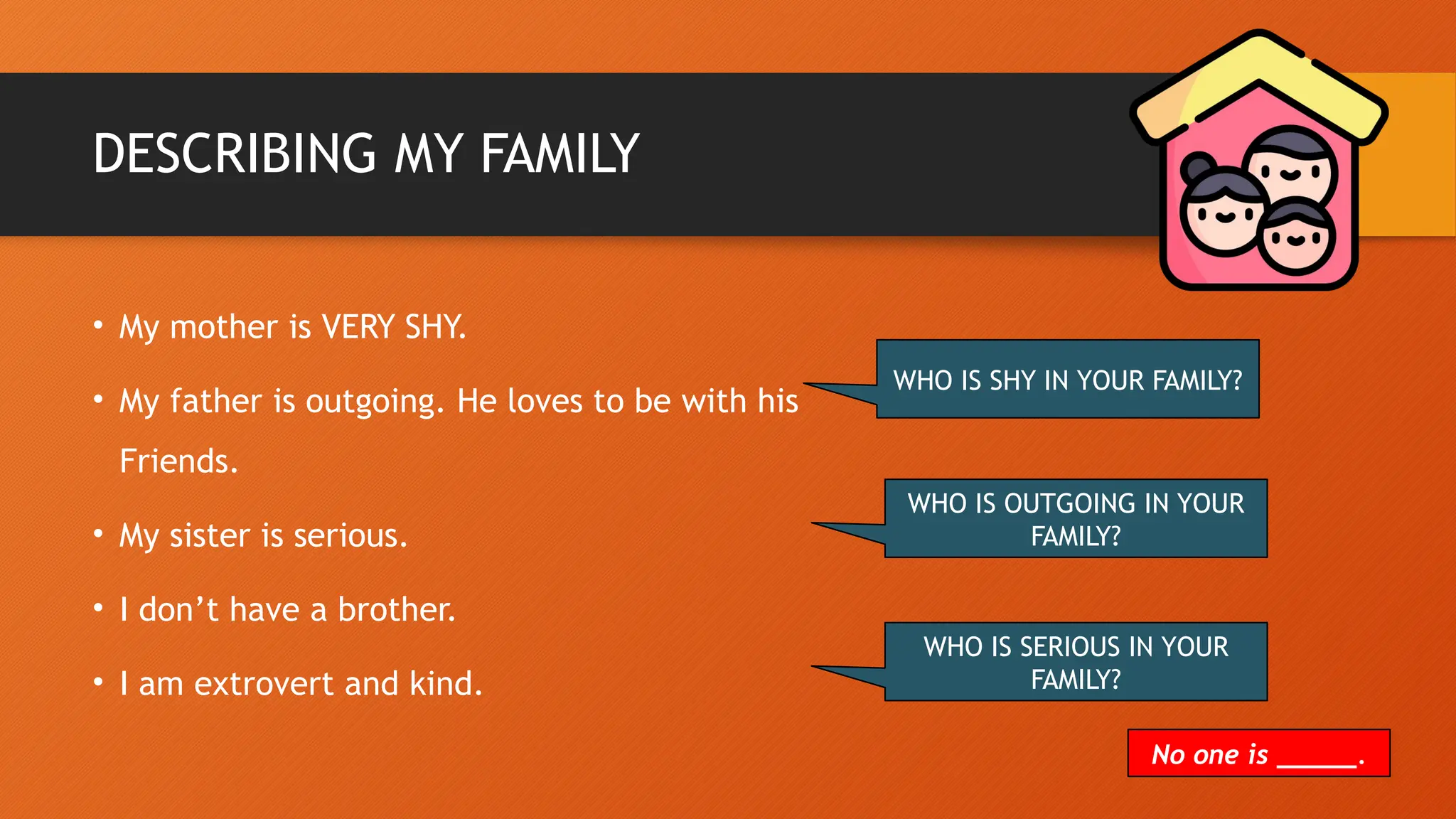 DESCRIBING MY FAMILY
• My mother is VERY SHY.
• My father is outgoing. He loves to be with his
Friends.
• My sister is serious.
• I don’t have a brother.
• I am extrovert and kind.
WHO IS SHY IN YOUR FAMILY?
WHO IS OUTGOING IN YOUR
FAMILY?
WHO IS SERIOUS IN YOUR
FAMILY?
No one is _____.
 