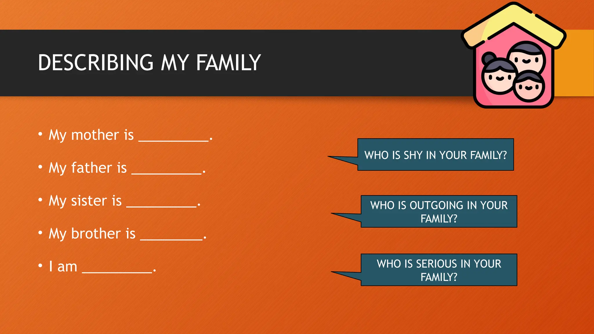 DESCRIBING MY FAMILY
• My mother is _________.
• My father is _________.
• My sister is _________.
• My brother is ________.
• I am _________.
WHO IS SHY IN YOUR FAMILY?
WHO IS OUTGOING IN YOUR
FAMILY?
WHO IS SERIOUS IN YOUR
FAMILY?
 