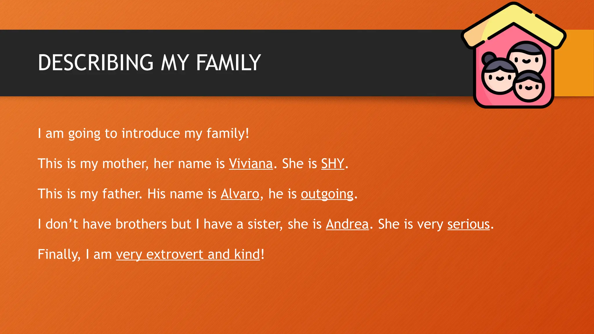 DESCRIBING MY FAMILY
I am going to introduce my family!
This is my mother, her name is Viviana. She is SHY.
This is my father. His name is Alvaro, he is outgoing.
I don’t have brothers but I have a sister, she is Andrea. She is very serious.
Finally, I am very extrovert and kind!
 