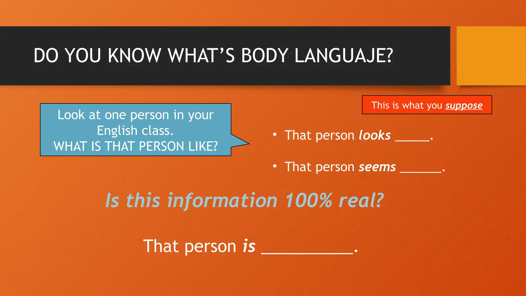 DO YOU KNOW WHAT’S BODY LANGUAJE?
Look at one person in your
English class.
WHAT IS THAT PERSON LIKE?
• That person looks _____.
• That person seems ______.
Is this information 100% real?
That person is __________.
This is what you suppose
 