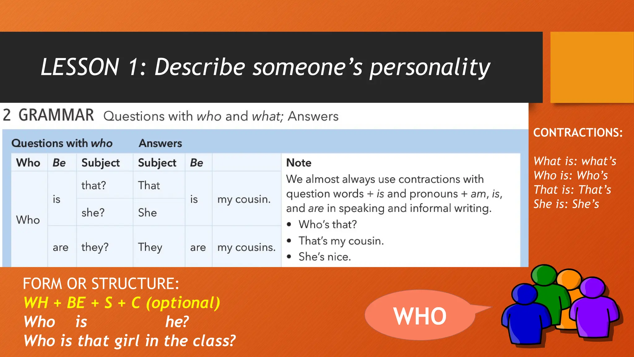 LESSON 1: Describe someone’s personality
WHO
FORM OR STRUCTURE:
WH + BE + S + C (optional)
Who is he?
Who is that girl in the class?
CONTRACTIONS:
What is: what’s
Who is: Who’s
That is: That’s
She is: She’s
 