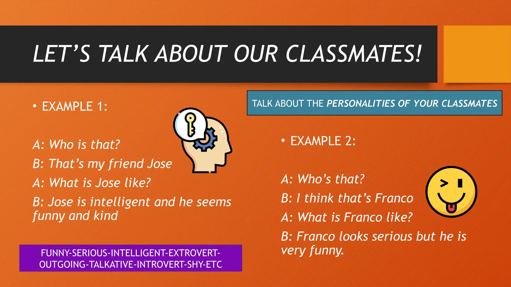 LET’S TALK ABOUT OUR CLASSMATES!
TALK ABOUT THE PERSONALITIES OF YOUR CLASSMATES
• EXAMPLE 1:
A: Who is that?
B: That’s my friend Jose
A: What is Jose like?
B: Jose is intelligent and he seems
funny and kind
• EXAMPLE 2:
A: Who’s that?
B: I think that’s Franco
A: What is Franco like?
B: Franco looks serious but he is
very funny.
FUNNY-SERIOUS-INTELLIGENT-EXTROVERT-
OUTGOING-TALKATIVE-INTROVERT-SHY-ETC
 