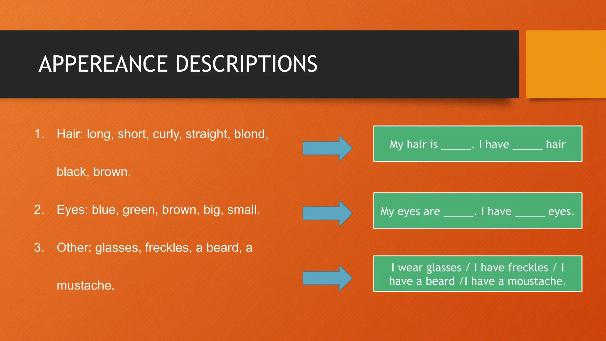 APPEREANCE DESCRIPTIONS
1. Hair: long, short, curly, straight, blond,
black, brown.
2. Eyes: blue, green, brown, big, small.
3. Other: glasses, freckles, a beard, a
mustache.
My hair is _____. I have _____ hair
My eyes are _____. I have _____ eyes.
I wear glasses / I have freckles / I
have a beard /I have a moustache.
 