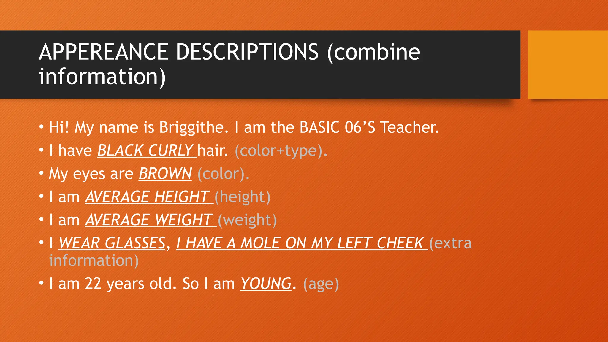 APPEREANCE DESCRIPTIONS (combine
information)
• Hi! My name is Briggithe. I am the BASIC 06’S Teacher.
• I have BLACK CURLY hair. (color+type).
• My eyes are BROWN (color).
• I am AVERAGE HEIGHT (height)
• I am AVERAGE WEIGHT (weight)
• I WEAR GLASSES, I HAVE A MOLE ON MY LEFT CHEEK (extra
information)
• I am 22 years old. So I am YOUNG. (age)
 