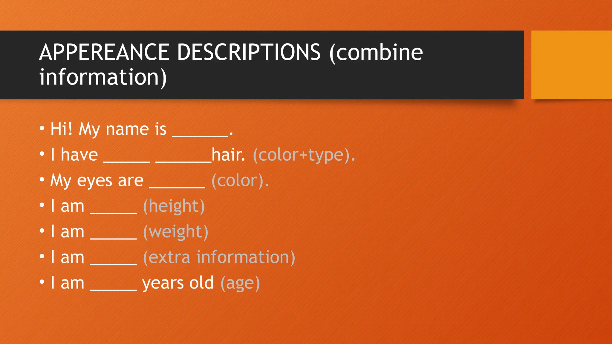 APPEREANCE DESCRIPTIONS (combine
information)
• Hi! My name is ______.
• I have _____ ______hair. (color+type).
• My eyes are ______ (color).
• I am _____ (height)
• I am _____ (weight)
• I am _____ (extra information)
• I am _____ years old (age)
 