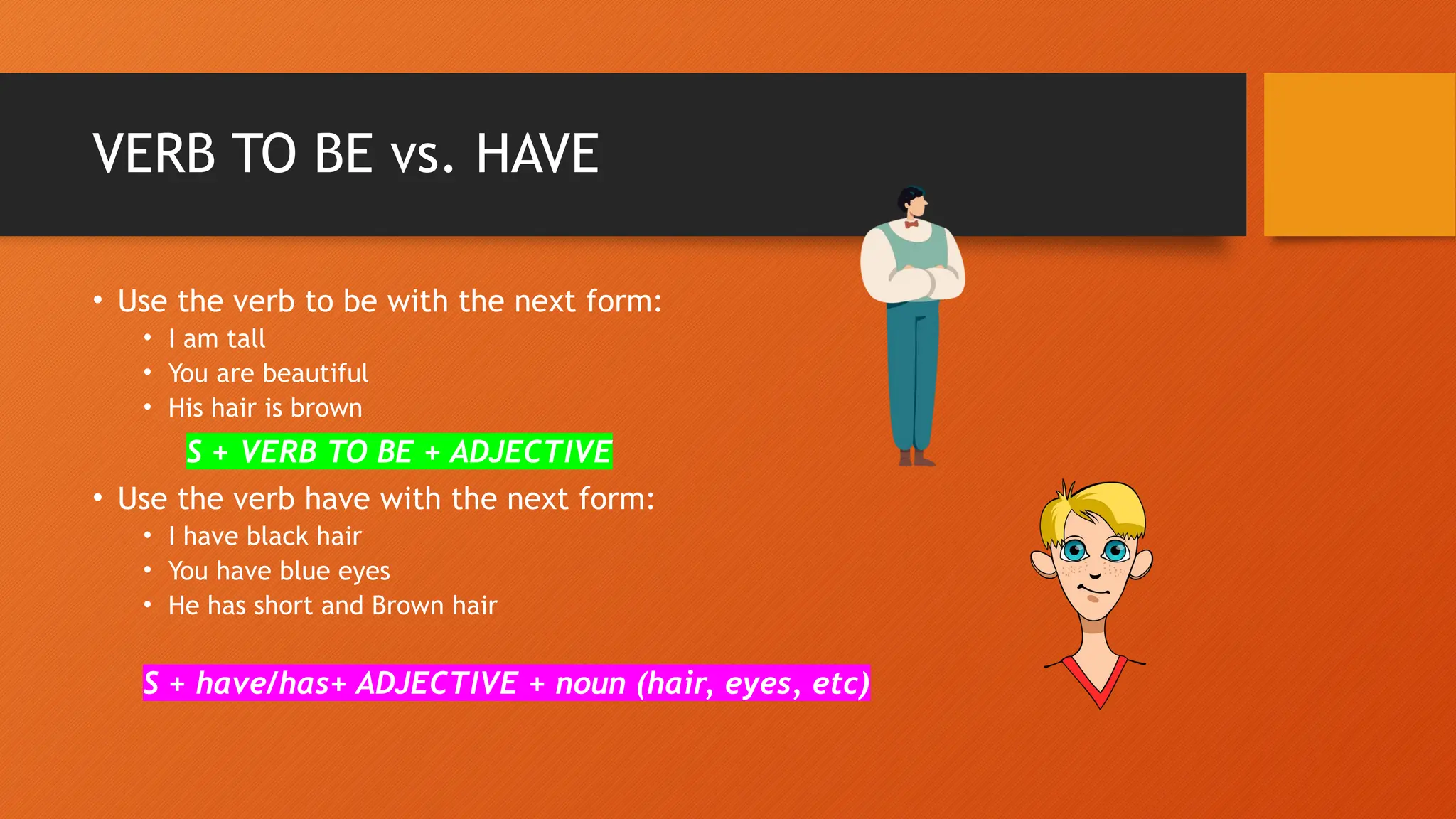 VERB TO BE vs. HAVE
• Use the verb to be with the next form:
• I am tall
• You are beautiful
• His hair is brown
S + VERB TO BE + ADJECTIVE
• Use the verb have with the next form:
• I have black hair
• You have blue eyes
• He has short and Brown hair
S + have/has+ ADJECTIVE + noun (hair, eyes, etc)
 