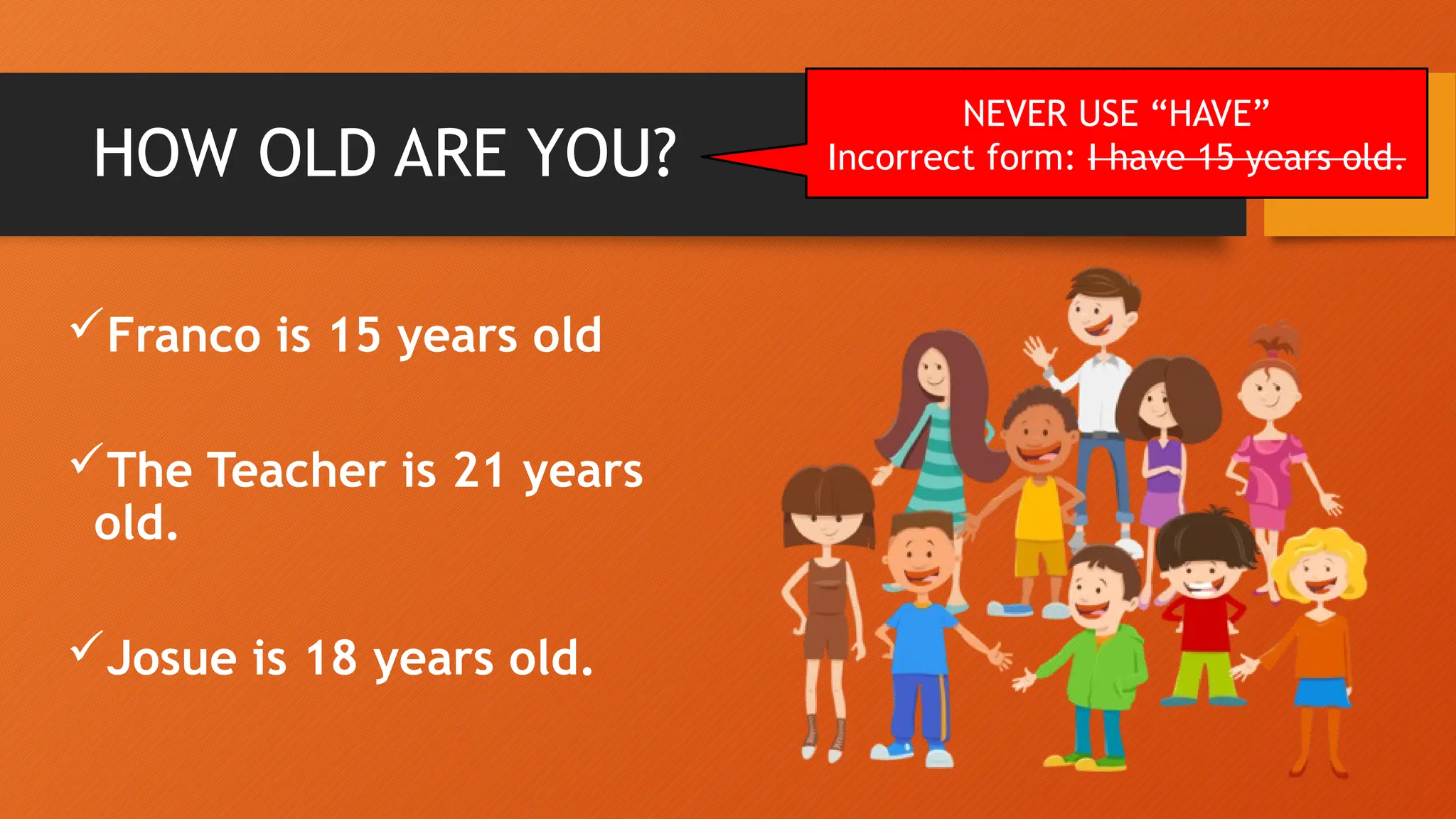 HOW OLD ARE YOU?
Franco is 15 years old
The Teacher is 21 years
old.
Josue is 18 years old.
NEVER USE “HAVE”
Incorrect form: I have 15 years old.
 
