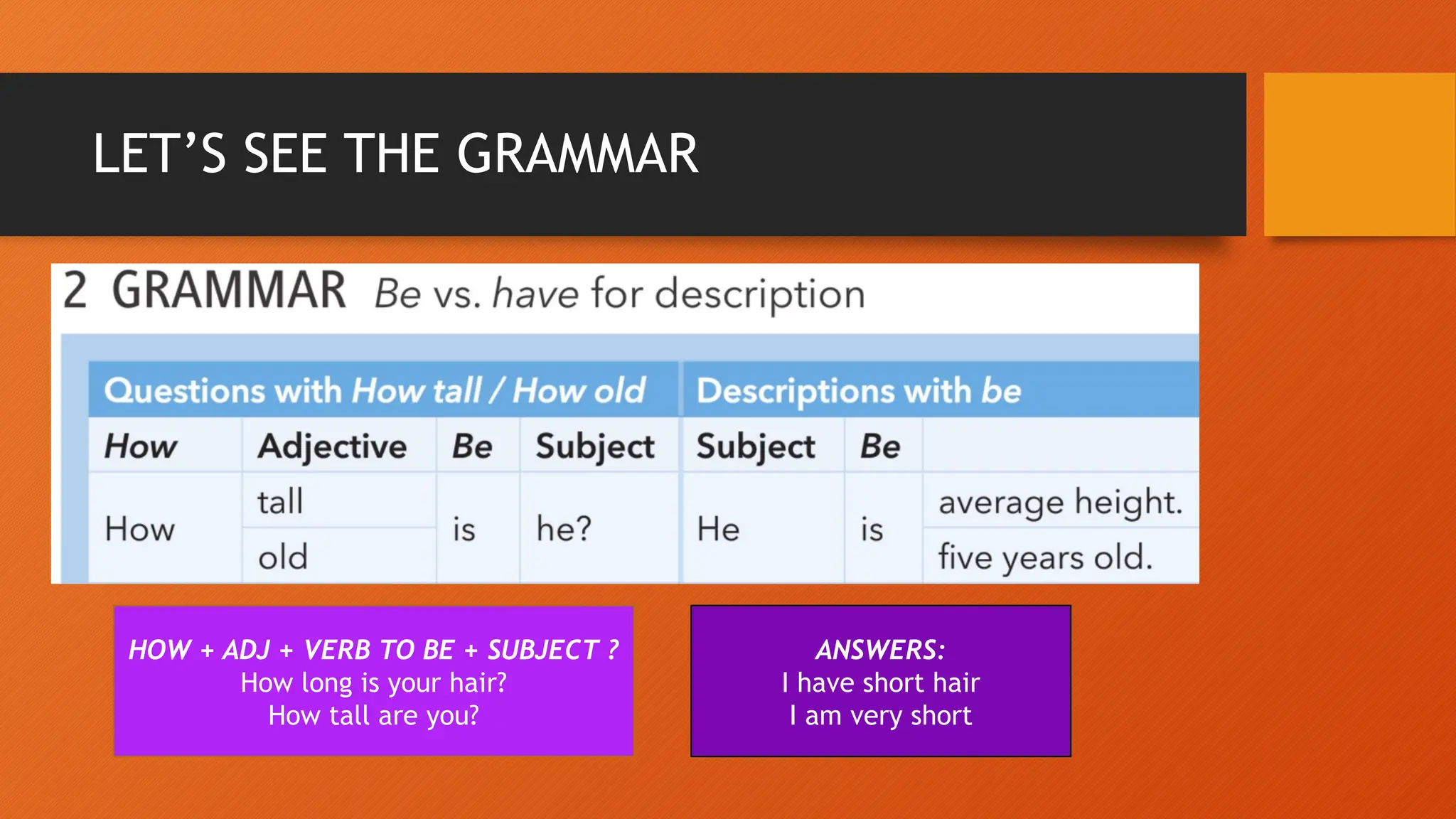 LET’S SEE THE GRAMMAR
HOW + ADJ + VERB TO BE + SUBJECT ?
How long is your hair?
How tall are you?
ANSWERS:
I have short hair
I am very short
 