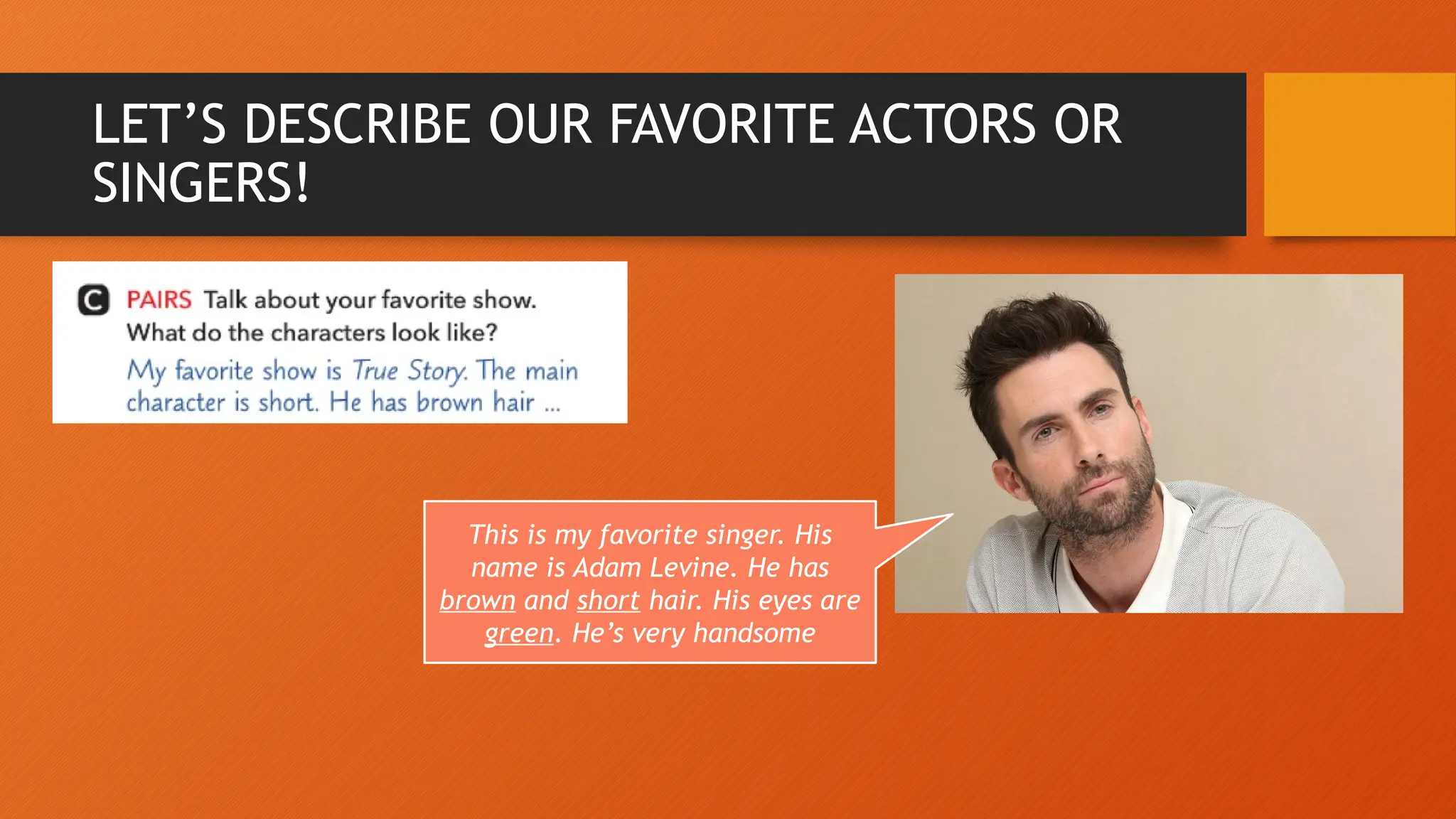 LET’S DESCRIBE OUR FAVORITE ACTORS OR
SINGERS!
This is my favorite singer. His
name is Adam Levine. He has
brown and short hair. His eyes are
green. He’s very handsome
 