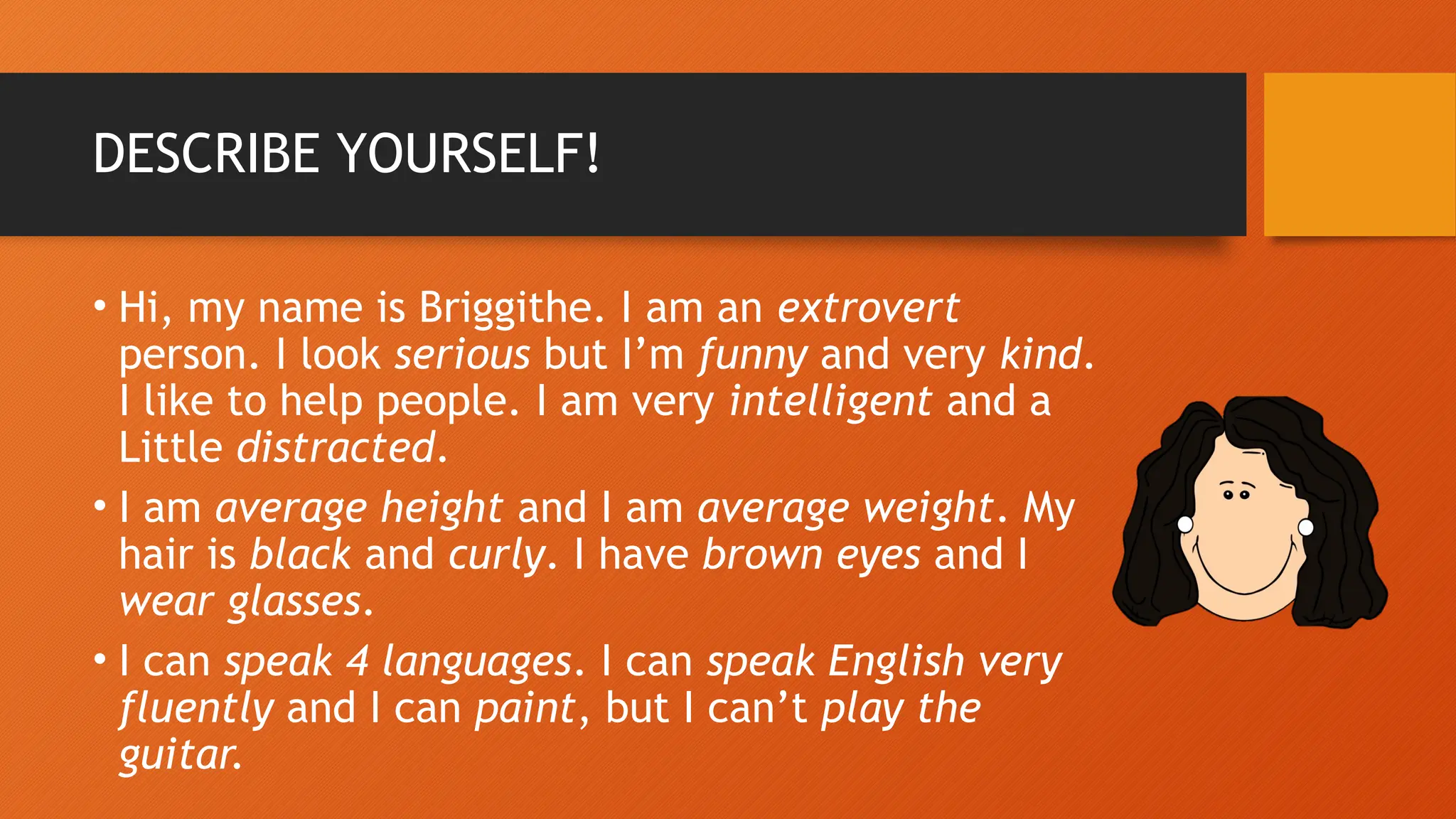 DESCRIBE YOURSELF!
• Hi, my name is Briggithe. I am an extrovert
person. I look serious but I’m funny and very kind.
I like to help people. I am very intelligent and a
Little distracted.
• I am average height and I am average weight. My
hair is black and curly. I have brown eyes and I
wear glasses.
• I can speak 4 languages. I can speak English very
fluently and I can paint, but I can’t play the
guitar.
 