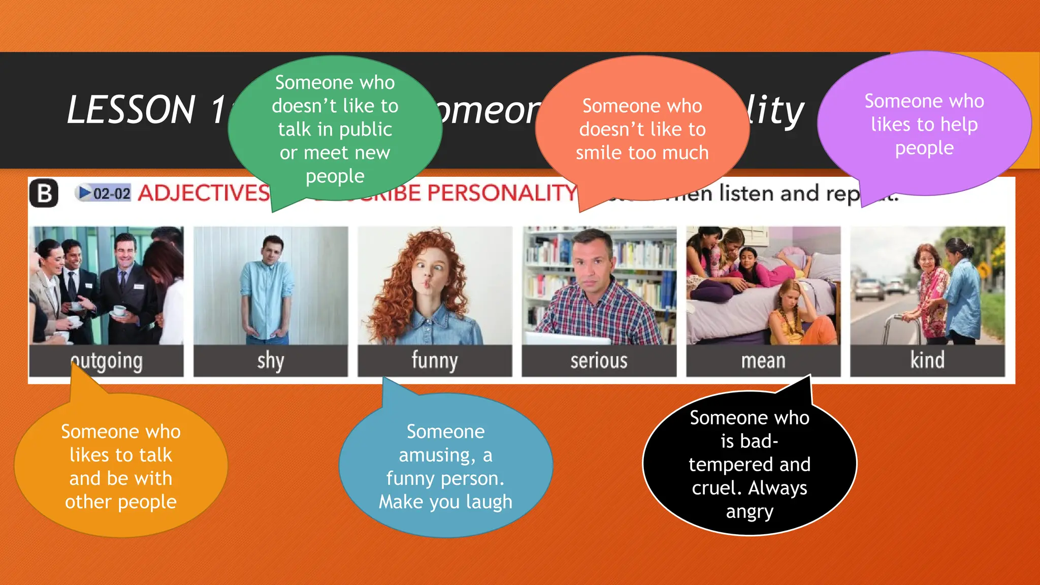LESSON 1: Describe someone’s personality
Someone who
likes to talk
and be with
other people
Someone who
doesn’t like to
talk in public
or meet new
people
Someone
amusing, a
funny person.
Make you laugh
Someone who
doesn’t like to
smile too much
Someone who
is bad-
tempered and
cruel. Always
angry
Someone who
likes to help
people
 
