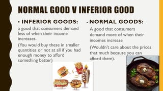 NORMAL GOOD V INFERIOR GOOD
• INFERIOR GOODS:
a good that consumers demand
less of when their income
increases.
(You would buy these in smaller
quantities or not at all if you had
enough money to afford
something better)
• NORMAL GOODS:
A good that consumers
demand more of when their
incomes increase
(Wouldn’t care about the prices
that much because you can
afford them).
 